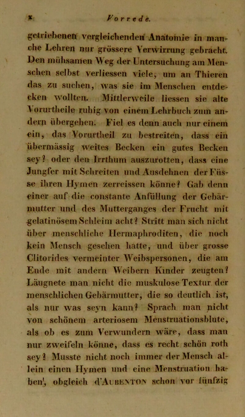 getriebenen vergleiclienden Anatomie in man- che Lehren nur grössere Verwirrung gebracht Den mühsamen Weg der Untersuchung am Men- schen selbst verliessen viele, um an Thieren das zu suclien, was sie im Menschen entde- cken wollten. Mittlerweile Hessen sie alte ^ orurtheile ruhig von einem Lehrbuch zum an- dern übergehen. Fiel es denn auch nur einem ein, das Vorurtheil zu bestreiten, dass ein übermässig weites Becken ein gutes Becken sey? oder den Irrthum auszurotteii, dass eine Jungfer mit Schreiten und Ausdehnen der Küs- se ihren Hymen zerreissen könne? Gab denn einer auf die constante Anfüllung der Gebär- mutter und des Mutterganges der Frucht mit gelatinösem Schleim acht? Stritt man sich nicht über menschliche Hermaphroditen, die noch kein Mensch gesehen hatte, und über grosse Clitorides A^ermeinter Weibspersonen, die am Ende mit andern AVeibern Kinder zeugten? Längnete man nicht die muskulöse Textur der menschlichen Gebärmutter, die so deutlich ist, als nur was seyn kann? Sprach man nicht von schönem arteriösem Menstruationsblute, als ob es zum Verwundern Aväre, dass man nur zweifeln könne, dass es recht schön roth sey? Musste nicht noch immer der Mensch al- lein einen Hymen und eine Menstruation ha- ben', obgleich d’Ai bk>to> schon vor lünfzig