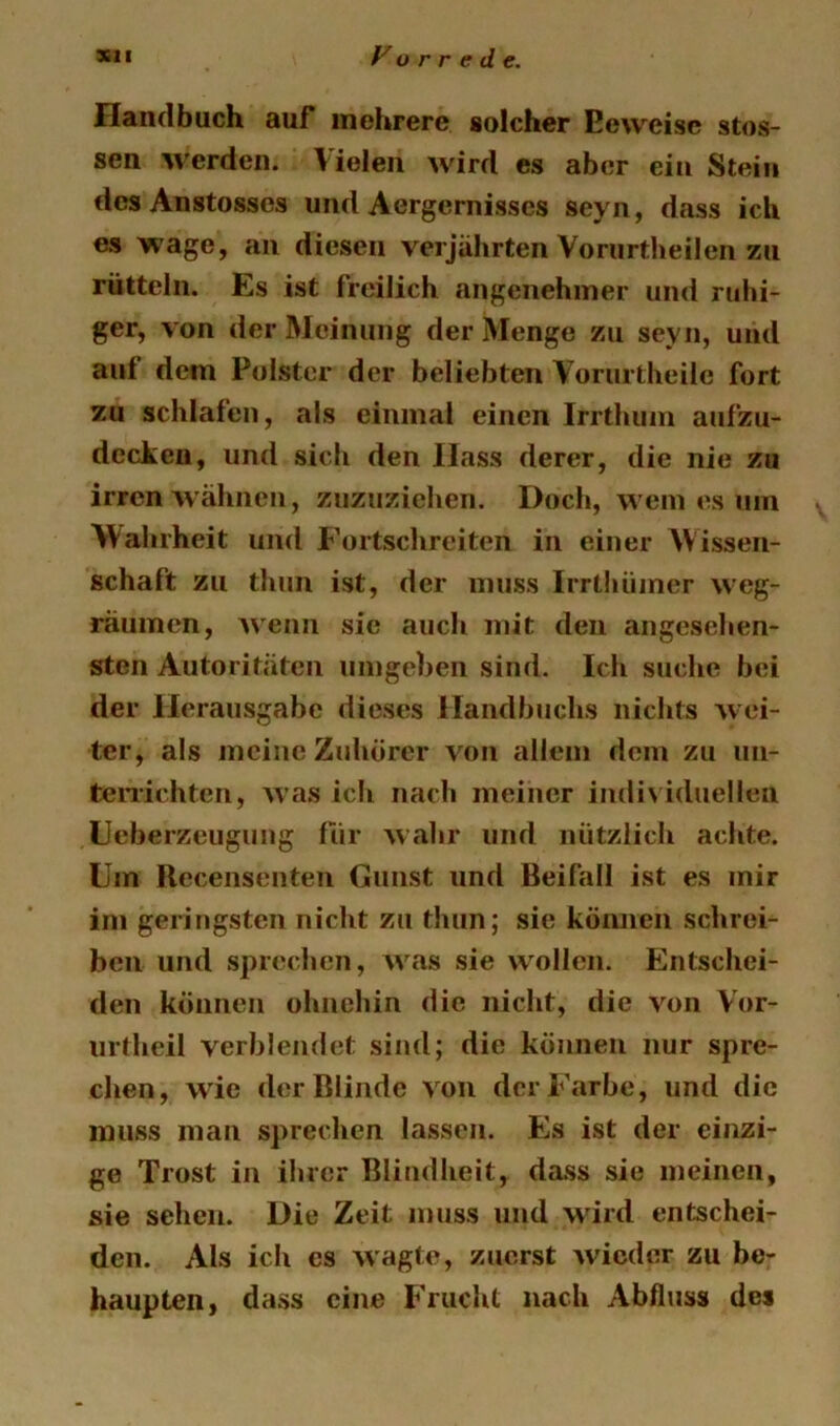 Handbuch auf mehrere solcher Beweise stos- sen werden. Violen wird cs aber ein Stein dcsAnstosses und Aergcrnisses seyn, dass ich es wage, an diesen verjährten Vorurtheilen zu rütteln. Es ist freilich angenehmer und ruhi- ger, von der Meinung der Menge zu seyn, und auf dem Polster der beliebten Vorurtheilc fort zu schlafen, als einmal einen Irrthiun aufzu- dccken, und sich den Hass derer, die nie zu irren'wähnen, znzuzichen. Doch, wem es um v 'Wahrheit und P’ortschreiten in einer Wissen- schaft zu thun ist, der muss Irrthiimer weg- räumcn, Avenn sic auch mit den angesehen- sten Autoritäten umgehen sind. Ich suche bei der Herausgabe dieses Handbuchs nichts wei- ter, als meine Zuhörer von allem dom zu un- teiTichtcn, Avas ich nach meiner individuellen Heberzeugung für Avahr und nützlich achte. Um Recensenteii Gunst und Beifall ist es mir im geringsten nicht zu thun; sie können schrei- ben und sprechen, was sie w^ollen. Entschei- den können ohnehin die nicht, die von Vor- iirtheil verblendet sind; die können nur spre- chen, AAie der Blinde A on der Farbe, und die muss man sprechen lassen. Es ist der einzi- ge Trost in ihrer Blindheit, da.ss sie meinen, sie sehen. Die Zeit muss und wird entschei- den. Als ich es AA'agte, zuerst Avieder zu be- haupten, dass eine Frucht nach Abfluss des