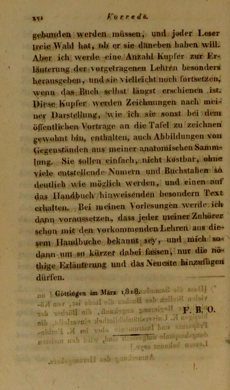 XV4 gebimden werden müssen) und jeder Leser $ieie Wahl hat, t>h er sie dUneben l>aben will- Aber ich werde «ine Anzahl Kupfer zur Er- läuterung der vorgetragenen Lehreji besonders herausgebon, imd«ie vielleicht noch fortsetzen, wenn da» , Buch selbst längst erschienen ist. Piese werden Zeiclmiingen nach mei- ner Darstellung, v^ie ich sie sonst bei dem öffeutliclien Vorträge an die Tafel zu zeichnen gewohnt bin, enthalten, auch Abbildungen von Gegenständen aus meiner anatomischen Sam hing. Sie sollen einfach, nicht kostbar, ohne viele öntstdlende Nuniern und Buchstaben so deutlich wie möglich werden, und einen auf das Handbuch hinw^eisenden besondern Text crlialten. Bei meinen Vorlesungen W'crde ich da/in voraussetzen, dass jeder meiner Zuhörer schon mit den vorkommenden Lehren aus die- sem Handbuche bekannt soy, und mich mn d^nn um so kürzer dabei fassen, nur dio nö- thige Erläuterung und das Neueäte hinzuftigen dürfen. Göttiligen im M«r» i0i8. -• i> '' .  .V . -.t F. B. 0. 1 ' * * ... I