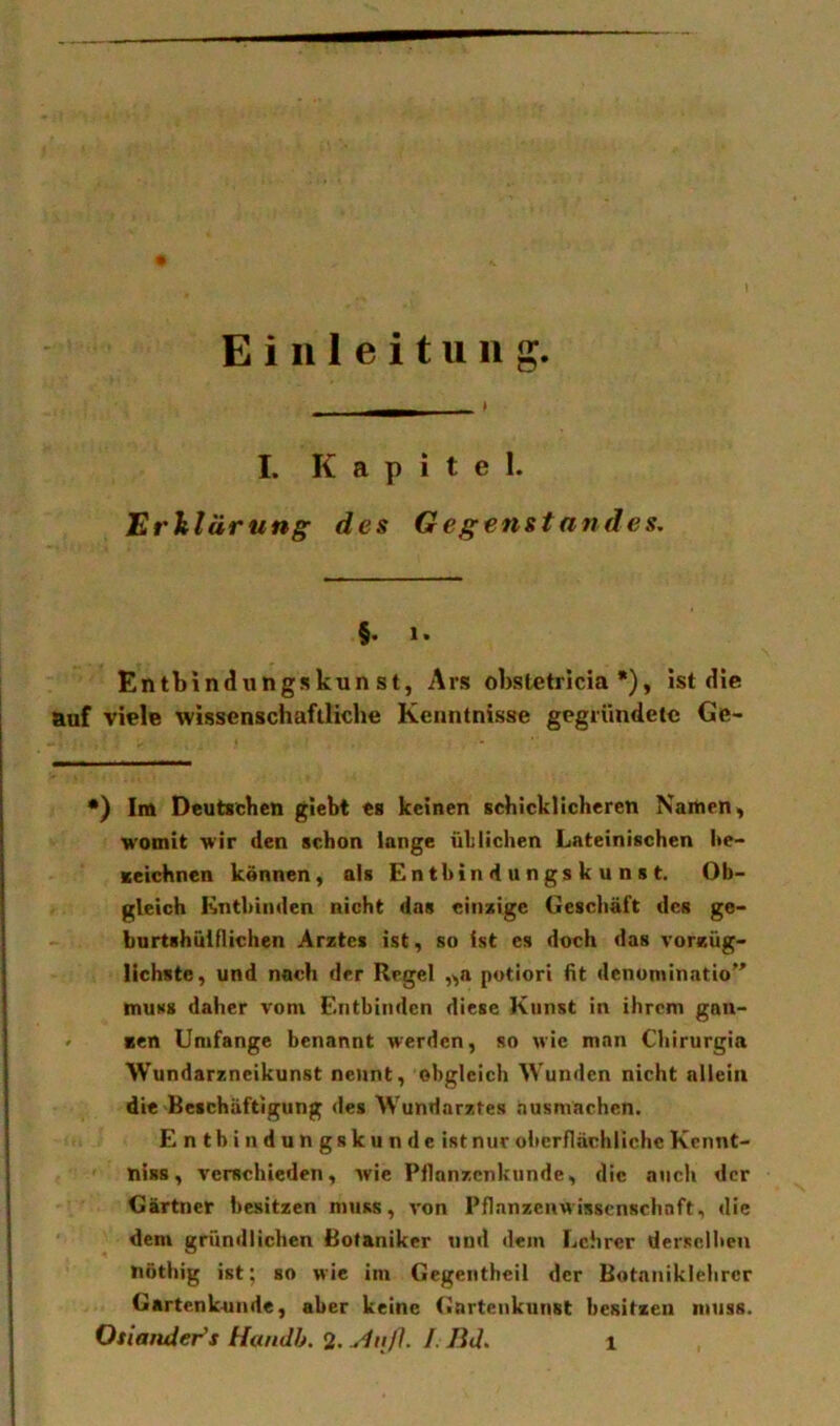 Einleitung * I. Kapitel. Erklärung des Gegenstandes, §. 1. Entbindungskunst, Ars obstetricia •), ist die auf viele wissenschaftliche Kenntnisse gegründete Ge- •) Im Deutschen gleht es keinen schicklicheren Naihen, womit wir den schon lange üblichen Lateinischen l»e- Kcichnen können, als Enthindungskunst. Ob- gleich Entbinden nicht das einsige Geschäft des ge- burtshülflichen Arztes ist, so ist es doch das vorzüg- lichste, und noch der Regel ,^a potiori fit denominatio'' muss daher vom Entbinden diese Kunst in ihrem gön- nen Umfange benannt werden, so wie man Cbirurgia Wundarzneikunst nennt, obgleich Wunden nicht allein die Beschäftigung des Wundarztes nusmachen. E n th i n d u n gs k u n d e ist nur oberflächliche Kcnnt- niss, verschieden, Arie Pflanzenkunde, die auch der Gärtner besitzen muss, A'on Pflanzenwisscnschnft, die dem gründlichen Botaniker und dem Lehrer derselben nöthig ist; so wie im Gegeiitheil der Hotaniklebrcr Gartenk-unde, aber keine Gartenkunst besitzen muss. Osiatider^s Handh. 2. /. Bd,