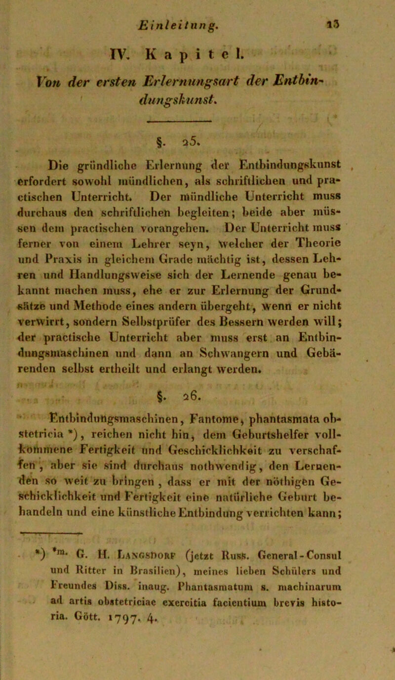 IV, Kapitel. Von der ersten Erlernungsart der Entbind dnngsknnst. §. q5. Die gründliche Erlernung (Icf Entbindungskunst , erfordert sowohl mündlichen, als schriftlichen und pra* ctischen Unterricht. Der mündliche Unterricht muss durchaus den schriftlichen begleiten; beide aber müs- sen dem practischen vorangehen. Der Unterricht muss ferner von einem Lehrer seyn, \velcher der Theorie und Praxis in gleichem Grade mächtig ist, dessen Leh- ren und Handlungsweise sich der Lernende genau be- kannt ntachen muss, ehe er zur Erlernung der Grund- sätze und Methode eines andern übergeht , wenn er nicht verwirrt, sondern Selbstprüfer des Bessern werden will; <ler practische Unterricht aber muss erst an Entbin- ditngsmaschinen und dann an Schwängern und Gebä- renden selbst ertheilt und erlangt werden. §. 26. Entbindungsmaschinen, Fantome) phantasmata ob- stetricia), reichen nicht hiO) dem Geburtshelfer voll- kommene Fertigkeit und Geschicklichkeit zu verschaf- fen , aber sie sind durchaus nothwendig, den Lernen- den so weit zu bringen , dass er mit der nöthigfen Ge- schicklichkeit und Fertigkeit eine natürliche Geburt be- handeln und eine künstliche Entbindung verrichten kann; *) *ra. u fjANGsnoRp (jetzt RurK. General-Consul und Ritter in Brasilien), ineineR lieben Schülers und ireundes Diss. inaug. Phantasmatuiu s. niachinarunr ad artig obstetriciac exeroitia facientium brevis histo- ria. Gött. 1797. 4.