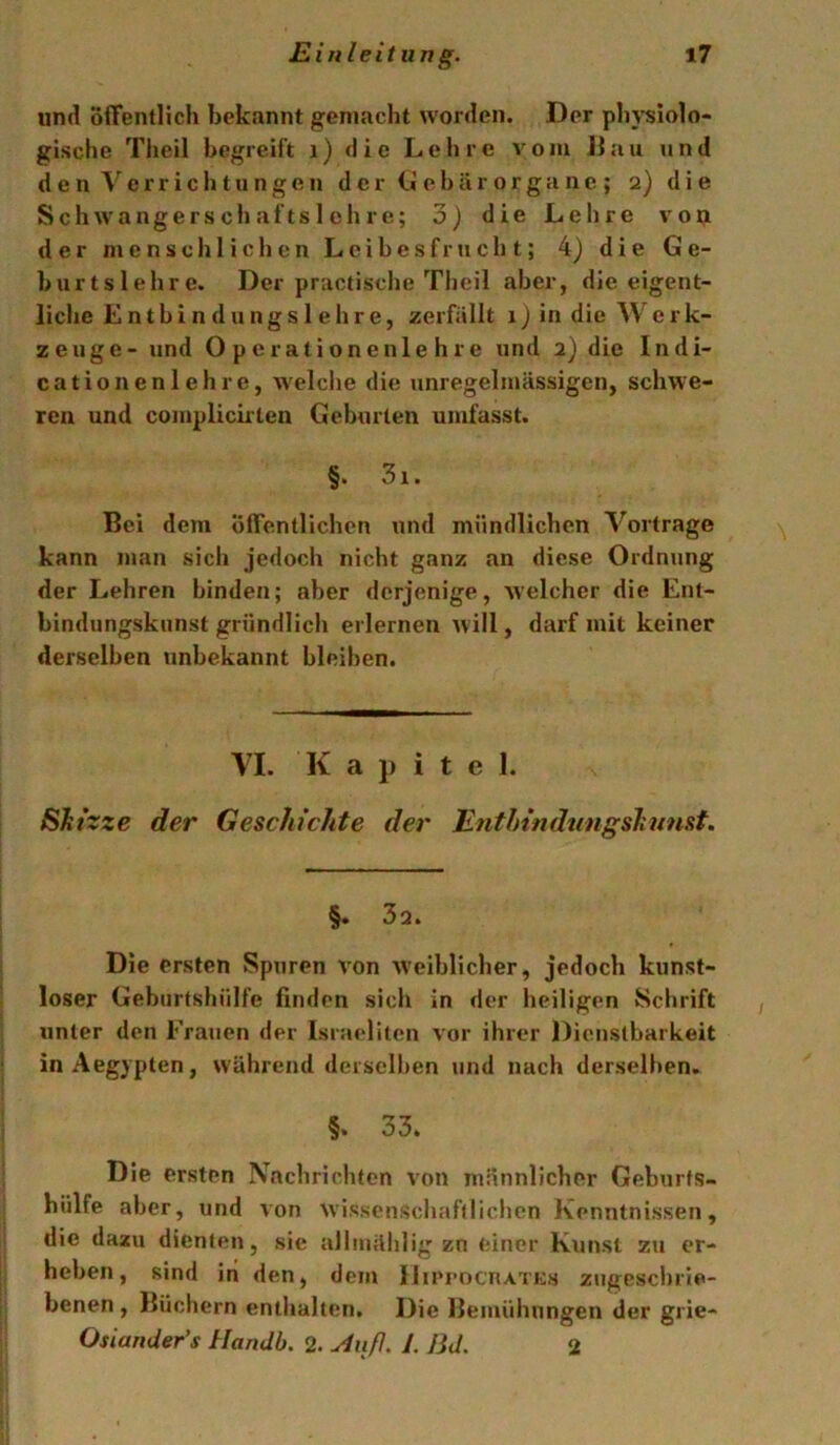 und oflFenllich bekannt gemacht worden. Der pbj'siolo- gisclie Tlieil begreift i) die Lehre A^om Jiau und den^'^errichtungen dcrCiebärorgane; 2) die SchAA'angers ch afts 1 eil re; 3) die Lehre a'OIJi der menschlichen Leibesfrucht; 4) die Ge- burtslehre. Der practische Theil aber, die eigent- liche Entbindungslehre, zerfällt 1) in die Werk- zeuge-und Operationen lehre und 2) die Indi- cationenlehre, Avelche die unregelmässigen, schwe- ren und complicirlen Geburten umfasst. §. 3i. Bei dem öffentlichen und mündlichen Vortrage kann man sich jedoch nicht ganz an diese Ordnung der Lehren binden; aber derjenige, Avelcher die Ent- bindungskunst gründlich erlernen Avill, darf mit keiner derselben unbekannt bleiben. VI. K a J) i t e 1. Skizze der Geschichte der Enthindungskunst. §• 32. Die ersten Spuren A'on AVeiblicher, jedoch kunst- loser Geburtshülfe finden sich in der heiligen Schrift unter den Frauen der Israeliten vor ihrer Dienstbarkeit in Aegypten, während derselben und nach derselben. §. 33. j Die ersten Nachrichten von männlicher Geburfs- j hülfe aber, und von Avissenschafdichen Kenntnissen, die dazu dienten, sie allmählig zn einer Ktinst zu er- heben, sind iri den, dem IJu'rocnA'rKs zngeschrie- benen , Büchern enthalten. Die Bemühungen der grie- Osiander’s Handb. 2. ^iiß. L Bd. 2