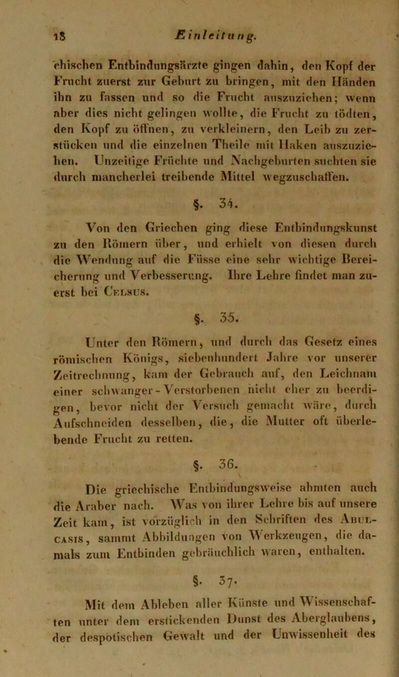 ehischen Entbindungsärzte gingen dahin, den Kopf der Fnicht zuerst zur Geburt zu bringen, mit den Händen ilm zu fassen und so die Frucht auszuziehen; wenn aber dies nicht gelingen wollte, die Frucht zu tödten, den Kopf zu öffnen, zu verkleinern, den Leih zu zer- stücken und die einzelnen Theile mit Haken auszuzie- ben. IJnzeilige Früchte und Xachgehurten suchten sie durch mancherlei treibende Mittel wegzuschatlen. §. 34. Von den Griechen ging diese Entbindungskunst zu den Uömern über, und erhielt von diesen durch die Wendung auf die f’üssc eine sehr Avichtige llerei- chcrung und Verbesserung. Ihre Lehre findet man zu- erst bei CEiiSUs. §. 35. Unter den Römern, und durch das Gesetz eines römischen Königs, siebenhundert Jahre vor unserer Zeitrechnung, kam der Gebrauch auf, den Leichnam einer schwanger - Verstorbenen nicht eher z»i beerdi- gen, bevor nicht der Versuch gemacht wäre, durcli Aufschneiden desselben, die, die Mutter oft überle- bende Frucht zu retten. §. 36. Die griechische Enthindungsweise ahmten auch die Araber nach. Was von ihrer Leine bis auf unsere Zeit kam, ist vorzüglich in den Schriften des Anui.- CASis, sammt Abbildungen von Werkzeugen, die da- mals zum Entbinden gebräuchlich waren, enthalten. §. 37. Mit dem Ableben aller Künste und Wissenschaf- ten unter dem erstickenden Dunst des Aberglaubens, der despotischen Gewalt und der Unwissenheit des