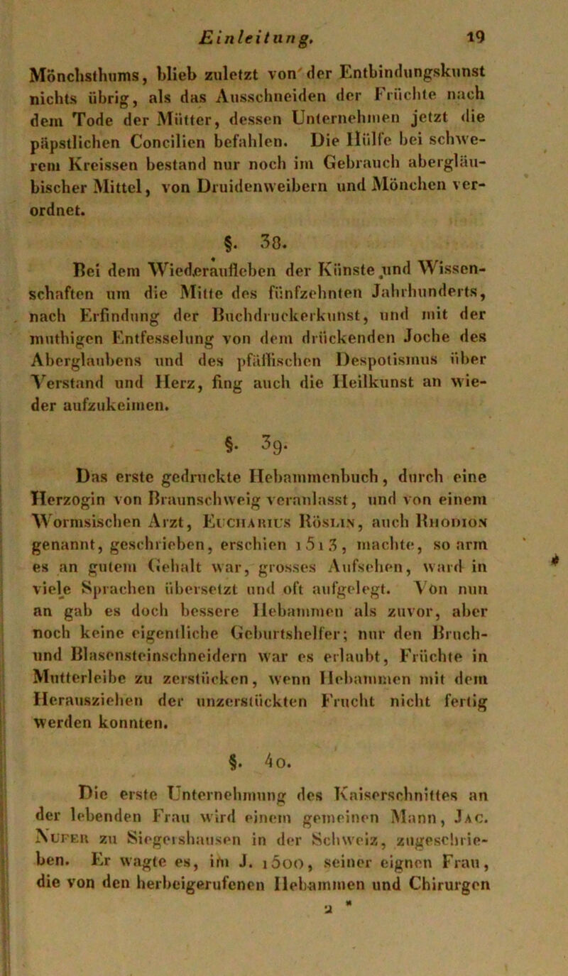 Monchsthums, blieb zuletzt von'der Entbindungskunst nichts übrig, als das Ausschneiden der brnchte nach dem Tode der Mütter, dessen Unlernehnien jetzt <lie päpstlichen Concilien befahlen. Die llüHe bei schwe- rem Kreissen bestand nur noch im Gebraucli abergläu- bischer Mittel, von Druidenweibern und Mönchen ver- ordnet. §. 38. Del dem Wicdjerauiicben der Künste.und Wissen- schaften um die Mitte des fünfzehnten Jahrhunderts, nach Erfindung der Buchdruckerkunst, nnd mit der muthigen Entfesselung von dem drückenden Joche des Aberglaubens und des pfällischen Despotismus über A’^erstand und Herz, fing auch die Ileilkunst an wie- der aufzukeimen. §• ^9- Das erste gedruckte Ilebammenbnch, durch eine Herzogin von Braunschweig A crnnlasst, und von einem Wornisischen Arzt, Eixuaiuus Köslin, auch Khodion genannt, geschrieben, erschien i 5 i , machte, so arm es an gutem («ehalt war, grosses Aufsehen, ward in viele Sprachen übersetzt un<l oft aufgelegt. Von nun an gab es doch bessere Hebanmien als zuvor, aber noch keine eigentliche Geburtshelfer; nur den Bruch- und Blasensteinschneidern war es erlaubt, Früchte in Mutterleibc zu zcrstücken, wenn Ilehanimen mit dem Herausziehen der unzerstückten Frucht nicht fertig werden konnten. §. 4o. Die erste Unternehmung des Kaiserschnittes an der lebenden Frau wird einem gemeinen Mann, .Iac. XüFEU zu Siegelshausen in der Schweiz, zugeschrie- ben. Er wagte es, im J. i5oo, seiner eignen Frau, die von den herbeigerufenen Hebammen und Chirurgen u