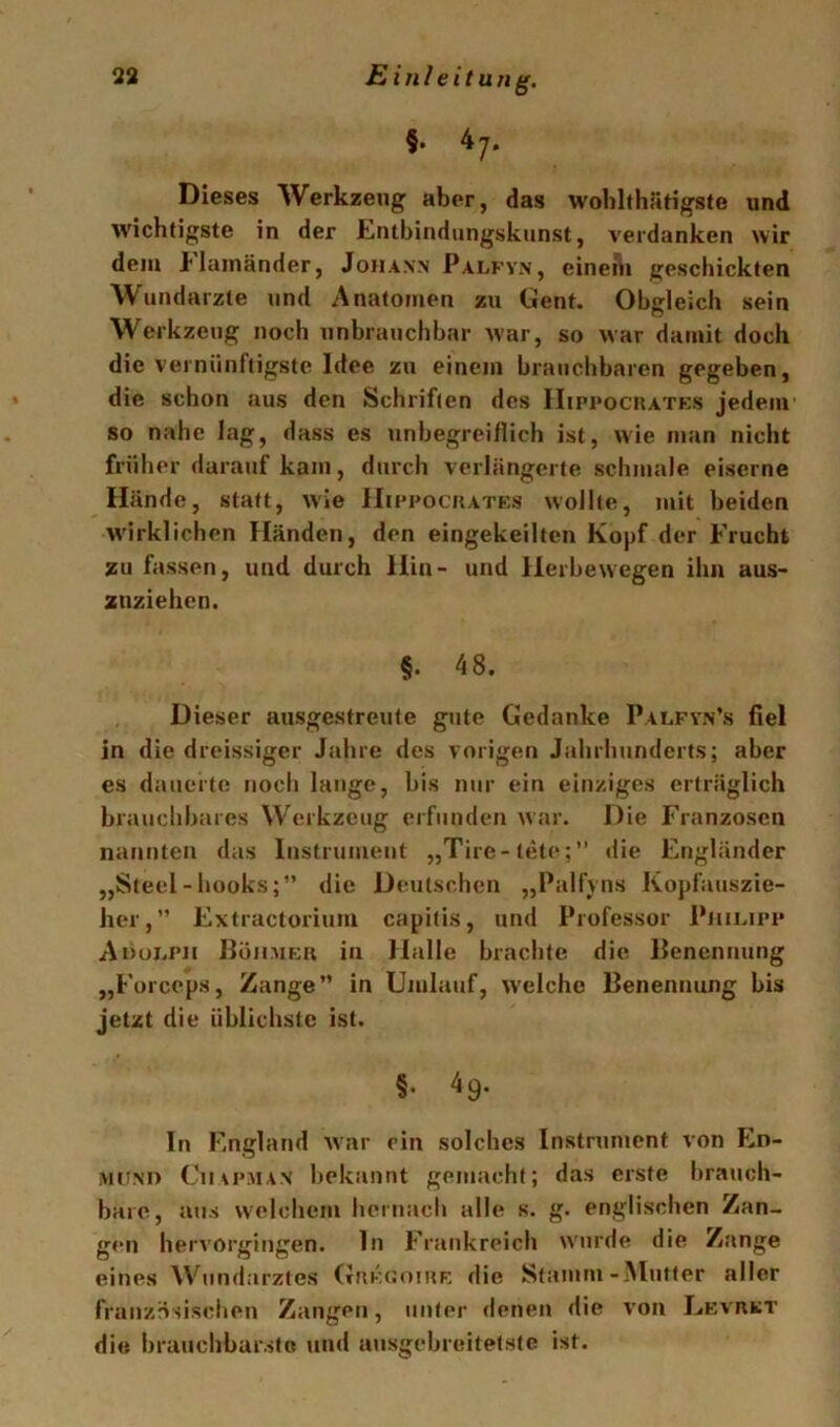 §. 47. Dieses Werkzeug aber, das wolilthäHgste und wichtigste in der Entbindungskunst, verdanken wir dem tlainänder, Johann Palfyn, eineni geschickten Wundarzte und Anatomen zu Gent. Obgleich sein Werkzeug noch unbrauchbar war, so war damit doch die vernünftigste Idee zu einem brauchbaren gegeben, die schon aus den Schriften des IIippochatks jedem' so nahe lag, dass es unbegreiflich ist, wie man nicht früher darauf kam, durch verlängerte schmale eiserne Hände, statt, wie Hippociiatks wollte, mit beiden wirklichen Händen, den eingekeilten Kopf der Frucht zu fassen, und durch Hin- und llerbewegen ihn aus- znziehcn. §. 48. Dieser ausgestreute gute Gedanke Palfvn’s fiel in die dreissiger Jahre des vorigen Jahrhunderts; aber es dauerte noch lange, bis nur ein einziges erträglich brauchbares Werkzeug erfunden war. Die Franzosen nannten das Instrument „Tire-tete:” die Engländer „Steel-hooks;” die Deutschen „Palfyns Kopfauszie- her,” Extractorium capitis, und Professor Phii.ipp Aoui.ph Boiimki; in Halle brachte die Benennung „Forceps, Zange” in Umlauf, W'elcho Benennung bis jetzt die üblichste ist. §• 49. In England W'ar ein solches Instrument von MiTNH CiuPMAN bekannt gemacht; das erste brauch- bare, aus welchem hernacli alle s. g. englischen Zan- gen hervorgingen, ln Frankreich w'urde die Zange eines ^Vnndarztes (TaKUoiuK die Stamm-.Mutter aller französischen Zangen, unter denen die von LEvnKT die brauchbarste und ausgebreitetste ist.