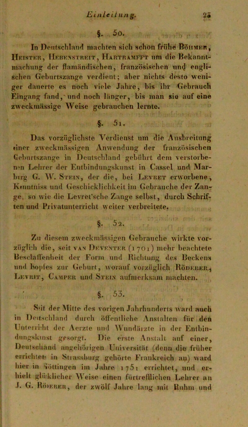 I 2« jßinleil IIn g. §. 5o. In Deutschland machten sich schon frühe BöiiMKn, Heistkk, IIfhexstkeit, Hartramfft um die Bekannt- machun/^ der flamändischen, französischen tin(J engli- schen tJeburtszange verdient; aber nichts desto Meni- ger dauerte es noch viele Jahre, bis ihr Gebrauch Eingang fand,'und noch länger, bis man sio auf eine zweckmässige Weise gebrauchen lernte. §. 5i. Das vorzüglichste Verdienst um die Ausbreitung einer zweckmässigen Anwendung der französischen Geburtszange in Deutschland gebührt dem verstorbe- nen Lehrer der Entbindungskunst in Cassel und Mar- bvrg G. W. Stfi.v, der die, bei Levuet erworbene, Kenntniss und (jJeschicklichkeit im Gebrauche der Zaur ge, so wie die Levret’sclie Zange selbst, durch Schrif- ten und Privatutiterricht weiter verbreitete. §. 52. Zu diesem zweckmässigen Gebrauche wirkte vor- züglidi die, seit van Deventer (i yoi) mehr beachtete Besclallenheit der Form uinl Biciitiing des Beckens und ho|)fes zur Gehurt, worauf vorzüglich RöheueUj Levrh', Camper und Steix aufmerksam machten. §. 53. S‘it der Mitte des vorigen Jahrhunderts ward aueh in I) eitschlami durch ölfeniliohe Anstalten für den Unterri'ht der Acuzle und Wundärzte in der Enthin- dungskinst gesorgt. Die erste Anstalt iiuf einer, Deutschand angehörigen Universität (denn (lic früher erriclileh in .Stiasshurg gehörte Frankreich an) ward hier in Böttingen im Jaiire i75i errichtet, und er- hielt glücklicher Weise einen fürtrellliclien Lehrer an J. G. Bö»K.RRa, der zwölf Jahre lang mit Huhm und