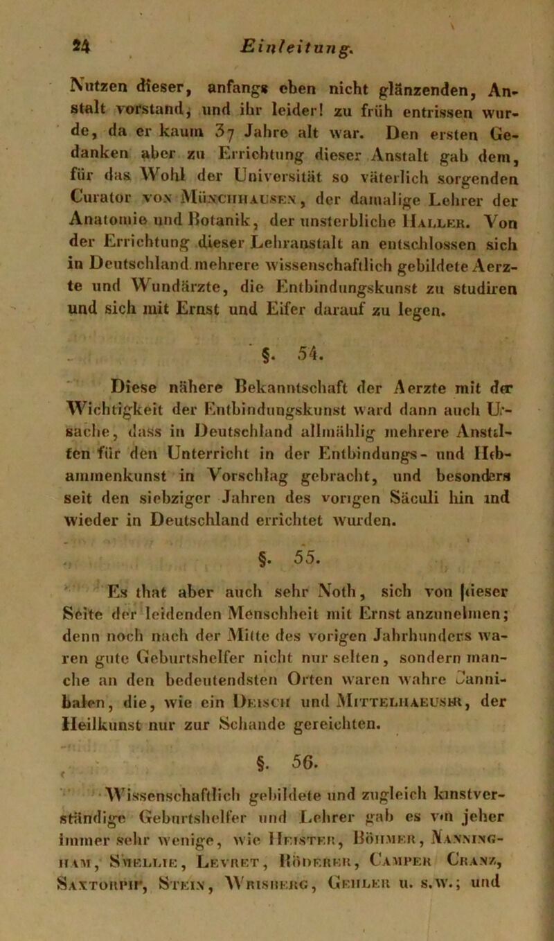 Nutzen dieser, anfangs eben nicht glänzenden, An- stalt Vorstandj und ihr leider! zu früh entrissen wur- de, da er kaum 37 Jahre alt war. Den ersten Ge- danken aber zu Errichtung dieser Anstalt gab dem, für das Wohl der Universität so väterlich sorgenden Curator vox iVIüxcnHAL’SEx, der damalige Lehrer der Anatomie und llotanik, der unsterbliche IIallek. Von der Errichtung dieser Lehranstalt an entsdilossen sich in Deutschland mehrere wissenschaftlich gebildete Aerz- te und W^undärzte, die Entbindungskunst zu studiren und sich mit Ernst und Eifer darauf zu legen. §. 54. Diese nähere Bekanntschaft der Aerzfe mit dtr Wichtigkeit der Entbindungskunst ward dann auch U> sache, dass in Deutschland allmählig mehrere Anstd- fen für den Unterricht in der Entbindungs- und Ilrb- ammenkunst in Vorschlag gebracht, und besonders seit den siebziger Jahren des vorigen Säeuli hin ind wieder in Deutschland errichtet wurden. §. 55. Es that aber auch sehr Noth, sich von (cieser Seite der leidenden Menschheit mit Ernst anzunelmen; denn noch nach der Mitte des vorigen Jahrhunders wa- ren gute Geburtshelfer nicht nur selten , sondern man- che an den bedeutendsten Orten waren wahre Janni- balen, die, wie ein Dkisch und Mittelhakushi, der Heilkunst nur zur Schande gereichten. §. 56. Wissenschaftlich gebildete und zugleich kinstver- Rtändige Geburtshelfer und Lehrer gab es vui jeher immer sehr wenige, wie HnsTKU, IlötiMKii, Naxmxg- niM, SuEEiaK, Levrkt, lloDF.itKU, Camueh C'kax/., Saxtüiumi', Steix, Wrisiikug, Gf.iileu u. s.W'.; und