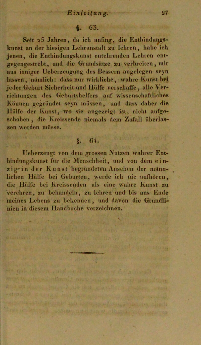 §. 63. Seit a5 Jahren, da ich anfing, die Enthindu^gs- kunst an der hiesigen Lehranstalt zu lehren, habe ich jenen, die Entbindungskunst entehrenden Lehren ent- gegengestreht, und die Grundsätze zu verbreiten, mir aus inniger Ueberzeugung des Bessern angelegen seyn lassen, nämlich: dass nur wirkliche, wahre Kunst bei jeder Gehurt Sicherheit und Hülfe verschaffe, alle Ver- richtungen des Geburtshelfers auf wissenschaftliches Können gegründet seyn müssen, und dass daher die Hülfe der Kunst, wo sie angezeigt ist, nicht aufge- schoben , die Kreissende niemals dem Zufall überlas- sen werden müsse. §. 64. Ueberzeugt von dem grossen IVufzen wahrer Ent- bindungskunst für die Menschheit, und von dem ein- zig'in der Kunst begründeten Ansehen der männ- lichen Hülfe bei Geburten, w erde ich nie uufliören, die Hülfe bei Kreissenden als eine wahre Kunst zu verehren, zu behandeln, zu lehren und bis ans Ende meines Lebens zu bekennen, und davon die Grundli- nien in diesem Handbuche verzeichnen.