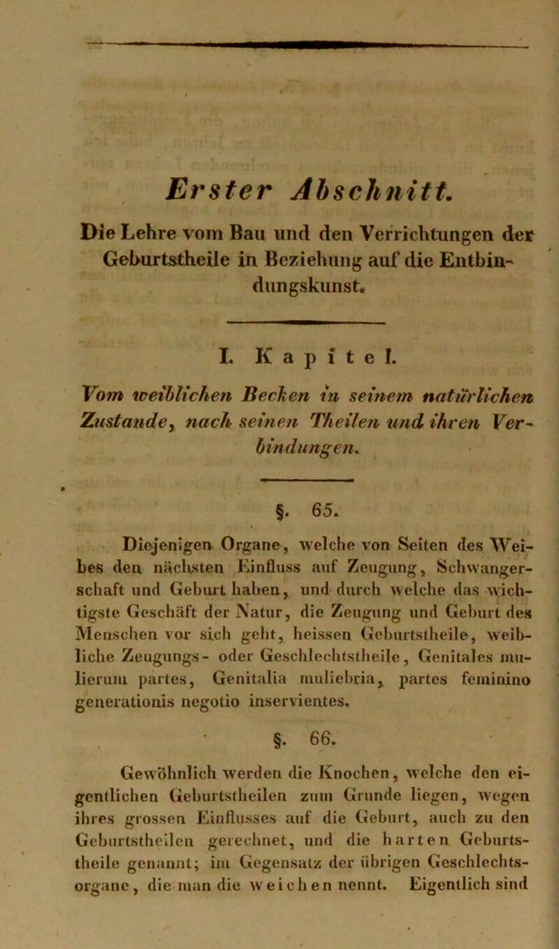 Erster Abschnitt, Die Lehre vom Bau und den Verrichtungen der Gelmrtstheile in Beziehung auf die Entbin-' dungskunst« I. K a p i t e I. Vom weiblichen Bechen in seinem natürlichen Zustatidcy nach seinen Theilen und ihren Fer- hindungen. §. 65. Diejenigeiv Organe , welche von Seiten des Wei- bes den. nächsten Einfluss auf Zeugung, Schwanger- schaft und Gebiut haben, und durch welche das wich- tigste Geschäft der Natur, die Zeugung und Gehurt des Menschen vor sich geht, heissen Gehurtstheile, weib- liche Zeugungs- oder Geschleohfstheile, Genitales mu- lierum partes, Genitalia muliehria,. partes feminino generationis negotio inservientes. §. 66. Gewöhnlich werden die Knochen, welche den ei- gentlichen Geburtstheilen zum Grunde liegen, wegen ihres grossen Einflusses auf die Geburt, auch zu den Geburtstheilen gerechnet, und die harten Geburts- theile genannt; im Gegensatz der übrigen Geschlechts- organe, die man die weichen nennt. Eigentlich sind
