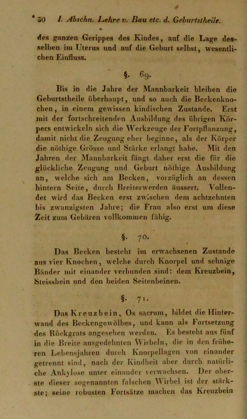 % <1cs ganzen Gerippes des Kindes, auf die Lage des- selben im Uterus und auf die Geburt selbst, wesentli- chen Einfluss. §. 69. Bis in die Jahre der Mannbarkeit bleiben die Geburtstheile überhaupt, und so auch die Beckcnkno- chen, in einem gewissen kindischen Zustande. Erst mit der fortschreitenden Ausbildung des übrigen Kör- pers entwickeln sich die Werkzeuge der Fortpflanzung, damit nicht die Zeugungeher beginne, als der Körper die nöthige Grösse und Stärke erlangt habe. Mit den Jahren der Mannbarkeit fängt daher erst die für die glückliche Zeugung und Geburt nöthige Ausbildung an, welche sich am Becken, vorzüglich an dessen hintern Seite, durch Breiterwerden äussert. Vollen- det wird das Becken erst zwischen dem achtzehnten bis zwanzigsten Jahre; die Frau also erst um diese Zeit zum Gebären vollkommen fähig. §. 70. f Das Becken besteht im erwachsenen Zustande aus vier Knochen, welche durch Knorpel und sehnige Bänder mit einander verbunden sind: dem Ivreuzbein, tSteissbein und den beiden Seitenbeinen. §•71. Das Kreuzbein, Os sacnim, bildet die Hinfer- wand des Beckengewölbes, und kann als Fortsetzung des Rückgrats angesehen werden. Es besteht aus fünf in die Breite ausgedehnten Wirbeln, die in den frühe- ren Lebensjahren durch Knoipellagen von einander getrennt sind, nach der Kindheit aber durch natürli- che Ankylose unter einander verwachsen. Der ober- ste dieser sogenannten falschen Wirbel ist der stärk- ste; seine robusten Fortsätze machen das Kreuzbein