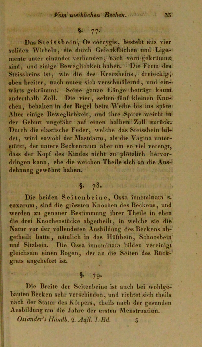 §; 77. Das St eis sbe in, Os coccygis, besteht aus vier soliden Wirbeln, die durch Gelenkfliächcn xind Liga- mente unter einander verbunden, nach vorn gekrüniuit sind, und einige Beweglichkeit haben. Die Fortu des Steissbeins ist, wie die des Kreuzbeins, dreieckig, oben breiter, nach unten siel» verschniälernd, und ein-’ w'Srts gekriimnit. Seine ganze LHnge betrügt kaum anderthalb Zoll. Die vier, selten fünf kleinen Kno- chen , behalten in der Hegel beim Weibe bis ins spate Alter einige Beweglichkeit, und ihre Spitze W'eicht in der Geburt ungefähr auf einen halben Zoll zurück. Durch die elastische Feder, welche das Steissbein bil- det, wird sowohl der Masldarni, als die A'agina unter- stützt, der untere Beckenraum aber um so viel verengt, dass der Kopf des Kindes nicht zu plötzlich hervor- dringen kann, ehe die weichen Theile sich an die Aus- dehnung gewöhnt haben. §• 78- Die beiden Seitenbeine, Ossa innominata s. coxarum, sind die grössten Knochen des Beckens, und werden zu genauer Bestimmung ihrer Theile in eben die drei Knochenstücke abgetheilt, in welche sie die Natur vor der vollendeten Ausbildung des Beckens ab- getheilt hatte, nämlich in das Hüftbein, Schoosbein und Sitzbein. Die Ossa innominata bilden vereinigt gleichsam einen Bogen, der an die Seiten des Rück- grats angeheftet ist. §• 79- Die Breite der Seitenbeine ist auch bei W'oblgc- bauten Becken sehr verschieden, und richtet sich theils nach der Statur des Körpers, theils nach der gesunden Ausbildung um die Jahre der ersten Menstruation. Osiander's liandb, 2. I. Bd.