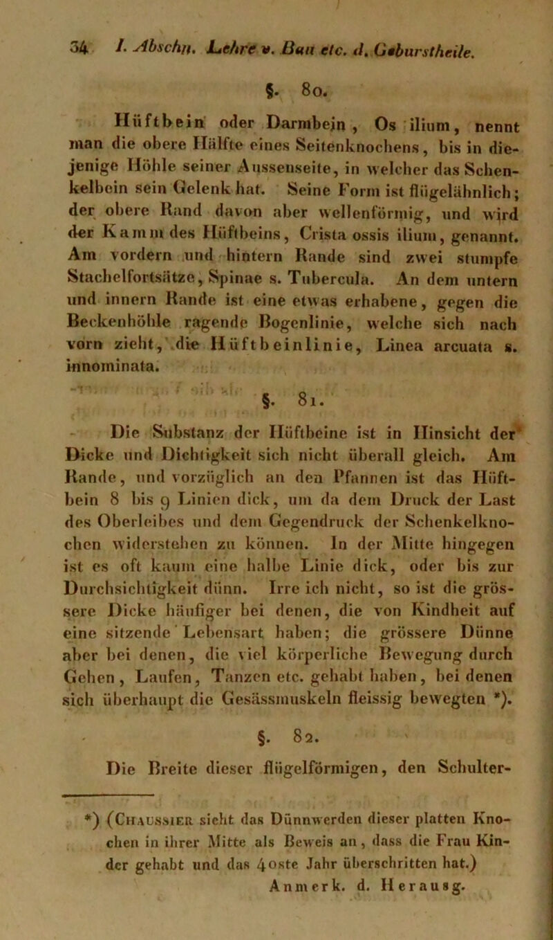 §. 8o. Hüftbein oder Darmbein, Os ilium, nennt man die obere Hälfte eines Seitenknocbens, bis in die- jenige Hohle seiner Aussenseile, in welcher das Schen- kelboin sein Oelenk hat. Seine Form ist fliigelähnlich; der obere Rand dav(m aber wcllenfürniig, und wird der Kamm des flüftheins, Crista ossis ilium, genannt. Am vordem .und hintern Rande sind zwei stumpfe Stachclfortsätze, Spinae s. Tubercula. An dem untern und innern Rande ist eine etwas erhabene, gegen die Beckenhöhle ragende Bogenlinie, welche sich nach vorn zieht, die Hüftbeinlinie, Linea arcuata s. innominata. §. 8i. Die S^ibstanz der Hüftbeine ist in Hinsicht der* Dicke und Dichtigkeit sich nicht überall gleich. Am Rande, und vorzüglich an den Pfannen ist das Hüft- bein 8 bis 9 I.inien dick, um da dem Druck der Last des Oberleibes und dem Gegendruck der Schenkelkno- chen widerstehen zu können, ln der Mitte hingegen ist es oft katim eine halbe Linie dick, oder bis zur Durchsichtigkeit dünn. Irre icli nicht, so ist die grös- sere Dicke häufiger bei denen, die von Kindheit auf eine sitzende' Lebensart haben; die grössere Dünne aber bei denen, die viel körperliche Bewegung durch Gehen, Laufen, Tanzen etc. gehabt haben, hei denen sich überhaupt die Gesässmuskeln fleissig bewegten *). §. 82. D ie Breite dieser flügelförmigen, den Schulter- ♦) (CiUUSSiER sicht das Dünmverden dieser platten Kno- chen in ihrer Mitte als Beueis an, dass die Frau Kin- der gehabt und das 4ostc Jahr überschritten hat.) Anmerk. d. Herausg.