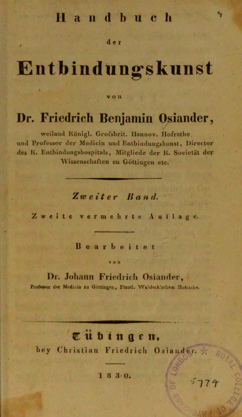 11 a 11 d b u c li E^ntbindun^skiinst I von Dr. Friedrich Benjamin Osiander, \Yeiland Königl. Grofsbrit. Ilannov. Ilofratlie. und Professoi' der Mediciu und Knlbindungsbunst, Director des K. Eiilbindiingsbospitals, Mitglicdc der K. Sociclät der Wissenscliaften zu Gölliugen etc. Zweiter Band. Zweite vermehrte Auflage. Uearheitet von Dr. Johann Friedrich Osiander, ProfMtOT d«r Mcdicin cu GäUiDg«D( Fürst!. Waldcck'tcliem Ilofiailie. Tübingen, b e y Christian Friedrich Oslander. 1 8 3 0. ^17t