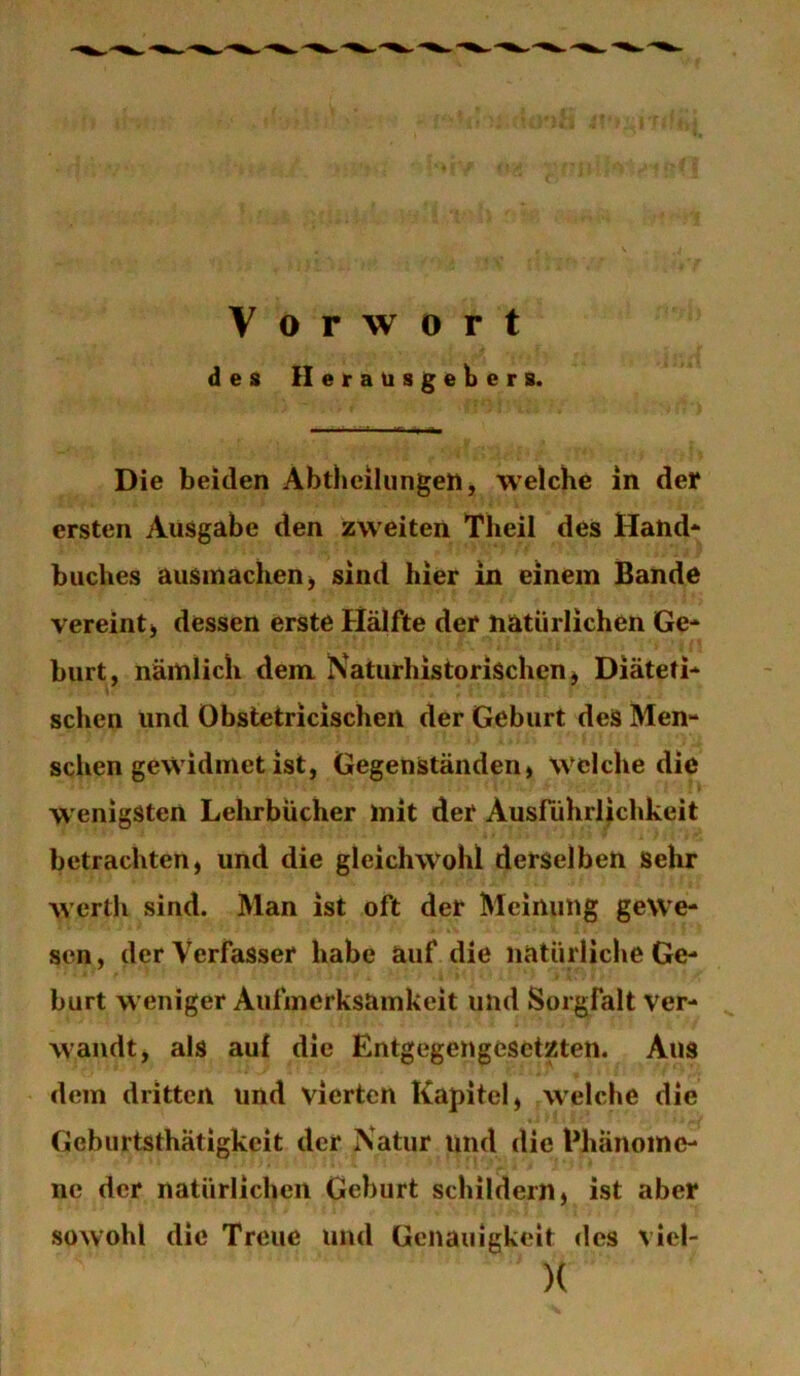 Vorwort des Herausgebers. Die beiden Abtheilungen, welche in der ersten Ausgabe den zweiten Theil des Hand'* buches ausinachenj sind hier in einem Bande vereint) dessen erste Hälfte der natürlichen Ge- burt, näinlich dem Naturhistorischen) Diäteti- schen und Obstetricischen der Geburt des Men- sehen gewidmet ist, Gegenständen) welche die W'enigSten Lehrbücher Init der Ausfiihrlichkeit betrachten, und die gleichwohl derselben sehr Avertli sind. Man ist oft der Meinung gewe- sen, der Verfasser habe auf die natürliche Ge- burt weniger Aufmerksamkeit und Sorgfalt ver- wandt, als auf die Entgegengesetzten. Aus dem dritten und vierten Kapitel, welche die Geburtsthätigkeit der Natur und die Phänome- ne der natürlichen Geburt schildern, ist aber sowohl die Treue und Genauigkeit des vicl- )(