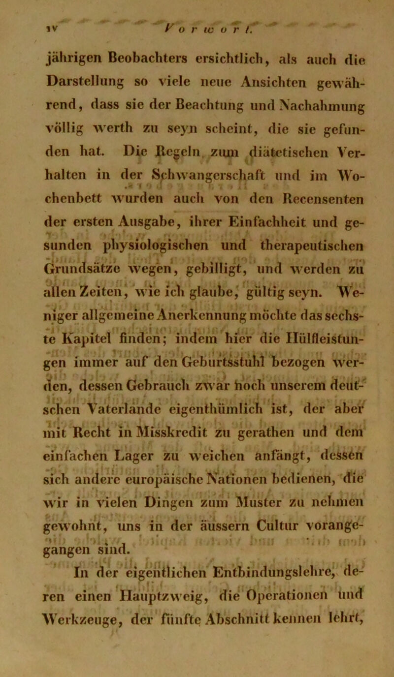 jährigen Beobachters ersichtlich, als auch die Darstellung so viele neue Ansichten gewäh- rend , dass sie der Beachtung und Nachahmung völlig werth zu seyn scheint, die sie gefun- den hat. Die Beteln, ziuii diätetischen Ver- halten in der Schwangerschaft und im Wo- chenbett Avurden auch von den Recensenten der ersten Ausgabe, ihrer Einfachheit und ge- sunden physiologischen und therapeutischen Grundsätze wegen, gebilligt, und werden zu allen Zeiten, wie ich glaube, gültig seyn. We- niger allgemeine Anerkennung mochte das sechs- te Kapitel finden; indem hier die Ilülfleistun- gen immer auf den Geburtsstuhl bezogen wer- den, dessen Gebrauch zAVar hoch unserem deut- schen Vaterlände eigcnthümlich ist, der aber mit Recht in Misskredit zu gerathen und dem einfachen Lager zu weichen anfangt, dessön sich andere europäische Nationen bedienen, die wir in Adelen Dingen zum Muster zu nehmen gewohnt, uns in der äussern Cultur vorange- gangen sind. In der eigentlichen Entbindungslehre, de- ren einen Hauptzweig, die Operationen und Werkzeuge, der rünfte Abschnitt kennen lehrt.