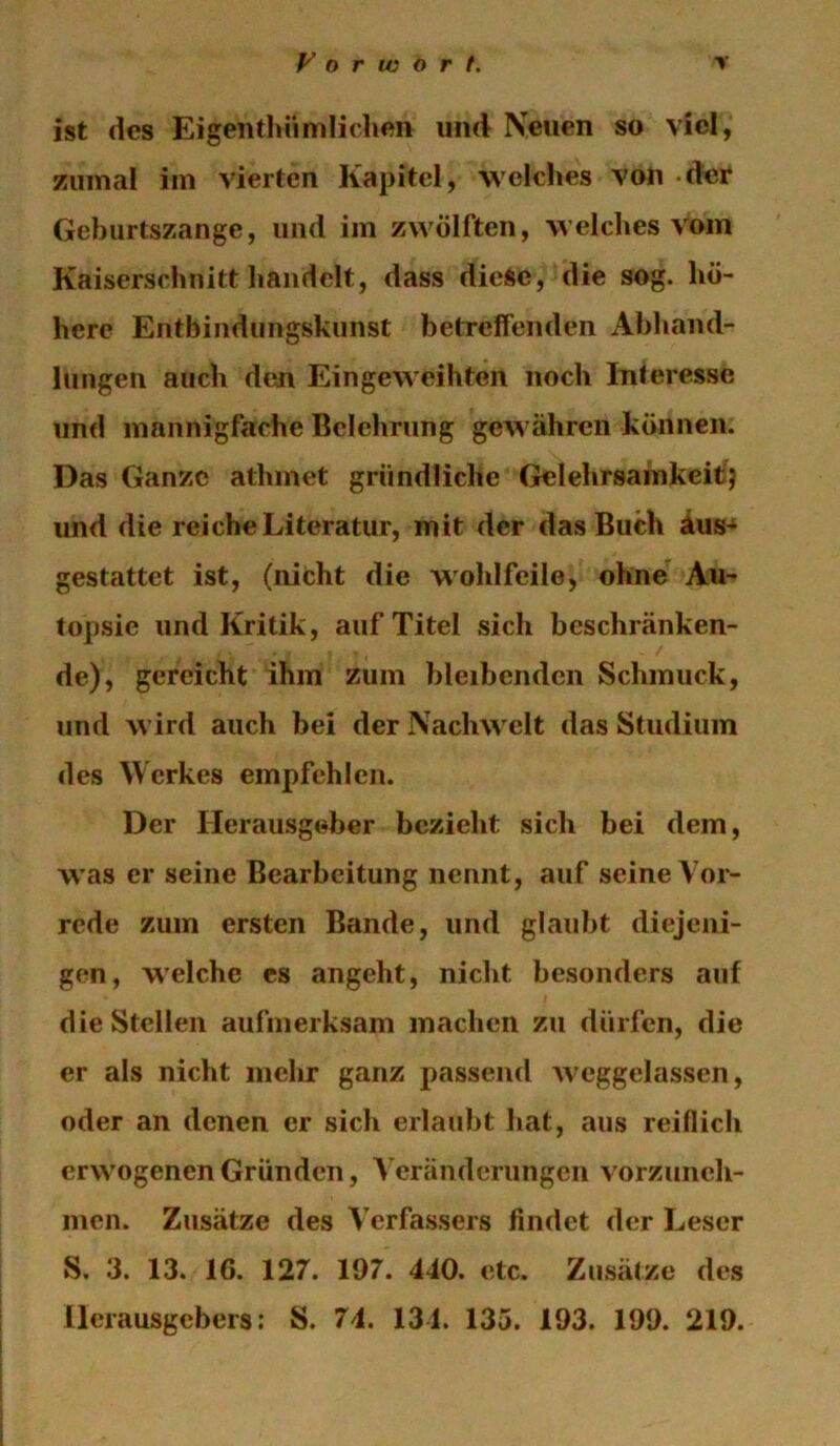 ist des Eigenthiimlichen und Neuen so viel, zumal im vierten Kapitel, welches von -der Geburtszange, und im zwölften, welches vom Kaiserschnitt handelt, dass diese, die sog. hö- here Entbindungskunst betreffenden Abhand- lungen auch den Eingeweihten noch Interesse und mannigfache Belehrung gewähren können. Das Ganze athmet gründliche Gelehrsamkeitj und die reiche Literatur, mit der das Buch äus- gestattet ist, (nicht die wohlfeile, ohne Au- topsie und Kritik, auf Titel sich beschränken- de), gereicht ihm zum bleibenden Schmuck, und wird auch bei der Nachwelt das Studium des Werkes empfehlen. Der Herausgeber bezieht sich bei dem, W’as er seine Bearbeitung nennt, auf seine Vor- rede zum ersten Bande, und glaubt diejeni- gen, welche es angeht, nicht besonders auf die Stellen aufmerksam machen zu dürfen, die er als nicht mehr ganz passend weggelassen, oder an denen er sich erlaubt hat, aus reiflich erwogenen Gründen, A'eränderungen vorzuneh- men. Zusätze des Verfassers findet der Leser S. 3. 13. 16. 127. 197. 440. etc. Zusätze des Herausgebers: S. 74. 134. 135. 193. 199. 219.