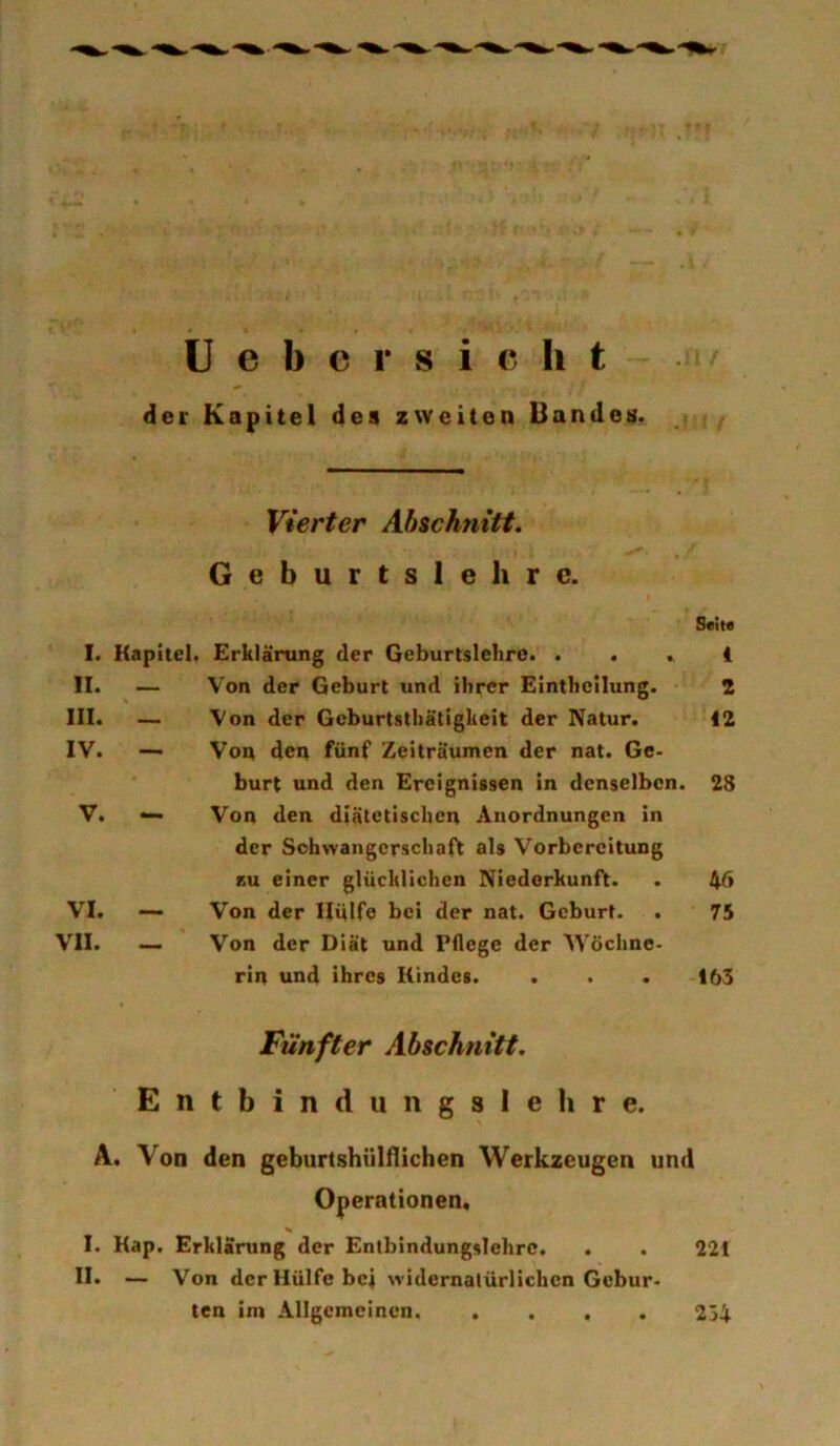 der Kapitel des zweiten Uandes. Vierter Abschnitt. Geburtsieh rc. I. Kapitel« Erklärung der Geburtsiclire. . II. — III. ~ IV. — V. — VI. VII. Von der Geburt und ihrer Eintheilung. Von der Gcburtstliätigkeit der Natur. Von den fünf Zeiträumen der nat. Ge- burt und den Ereignissen in denselben. Von den diätetischen Anordnungen ln der Schwangerschaft als Vorbereitung KU einer glücklichen Niederkunft. Von der Hülfe bei der nat. Geburt. . Von der Diät und Pflege der Wöchne- rin und ihres Kindes. Seit« 1 2 12 28 46 75 163 Fünfter Abschnitt. Entbindungslehre. A. Von den geburtshUlflichen Werkzeugen und Operationen, % I. Kap, Erklärung der Entbindungslehrc. . . 221 II. — Von der Hülfe bei widernatürlichen Gebur- ten im Allgemeinen 234