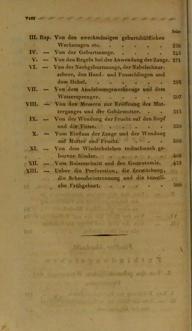Tilt - Seite III. Kap. Von den zwccltmässigcn gcburtshülfUcbcn Werkzeugen etc 256 Von der Geburtszange 245 Von den Regeln bei der Anwendung der Zange. 271 Von der Nachgeburtszange, der Nabelscbnur- sebere, den Hand- und Fussscblingen und dem Hebel 295 Von dem Ausdelinungswerkzeugc und dem \4'assersprenger. ..... 307 Von den Messern zur Eröffnung des Mut- terganges und der Gebärmutter. . . 315 Von der Wendung der Frucht auf den Kopf und die Füsse. ..... 320 Vom Einfluss der Zange und der Wendung auf Mutter und Frucht. . . • 360 Von dem Wiederbeleben todtscbwach ge- bornor Kinder. ..... 406 Vom Kaiserschnitt und der Gastrotomie. 433 lieber die Perforation, die Zersliiekung, die Seboosbeintrennung und die künstli- che Frühgeburt. ..... 566 IV. V. VI. VII. — VIII. — IX. — X. — XI. — XII. XIII.