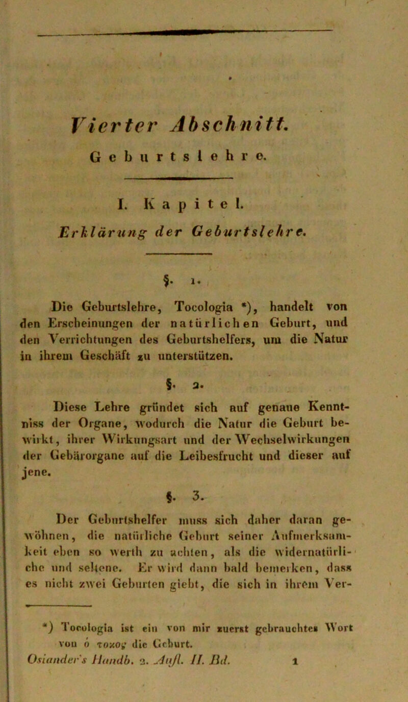 Vierter Abschnitt, Gcbiirtslehro. I. Kapitel. Erlilärting der Geburtslehre. 1. Die Geburtslehre, Tocologia *), handelt von den Erscheinungen der natürlichen Geburt, und den Verrichtungen des Geburtshelfers, um die Natur in ihreui Geschäft zu unterstützen. $• a. Diese Lehre gründet sich auf genaue Kennt- uiss der Organe, wodurch die Natur die Geburt be- wirkt, ihrer VVirkungsart und der Wechselwirkungen der Gebäiorgane auf die Leibesfrucht und dieser auf jene. f. 3. Der Geburtshelfer muss sich daher daran ge- wöhnen, die natiiiiiche Gehurt seiner Aufmerksam- keit eben so werlh zu achten, als die widernatürli- che und seltene. Er wird dann bald bemerken, dass cs niclit zwei Geburten giebt, die sich in ihrem Vei- *) Tocülogia ist ein von mir zuerst gebrauchtes Wort von ö ToxOi,’ die Geburt. Ositinder's ilanäb. 3. II. lid.
