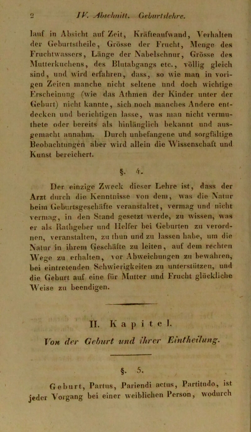 lauf in Ahsidit auf Zeit, Kräfteaufwand, Wihalten der Gehuitstheile, Grösse der Frucht, Menge des Fruchtwassers, Länge der Nabelschnur, Grösse des Mutterkuchens, des Blutabgangs etc., völlig gleich sind, und wird erfahren, dass, so wie man in vori- gen Zeilen manche nicht seltene und doch wichtige Erscheinung (wie das Afhmen der Kinder unter der Geburt) nicht kannte, sich noch manches Andere ent- decken und berichtigen lasse, was man nicht vermu- ihete oder bereits als hinlänglich bekannt und aus- gemacht annahm. Durch unbefangene und sorgfältige Beobachtungen aber wird allein die Wissenschaft und Kunst bereichert. §. 4. Der einzige Zweck dieser Lehre ist, dass der Arzt durch die Kenntnisse von <lem, was die Natur beim Geburtsgeschäfte veranstaltet, vermag und nicht vermag, in den Stand gesetzt werde, zu wissen, was er als Ilathgeber und Helfer bei Geburten zu verord- nen, veranstalten, zu thun und zu lassen habe, um die Natur in ihrem Geschäfte zu leiten, auf dem rechten Wege zu erhalten, vor Abweichungen zu bewahren, bei eintretenden Schwierigkeiten zu unterstützen, und die Geburt auf eine für iNlutter und Frucht glückliche eise zu beendigen. II. Kapitel. To» der Gehurt und ihrer Eintheilung. §. 5. Geburt, Partus, Pariendi actus, Partitudo, ist jeder Vorgang bei einer weiblichen Person, wodurch