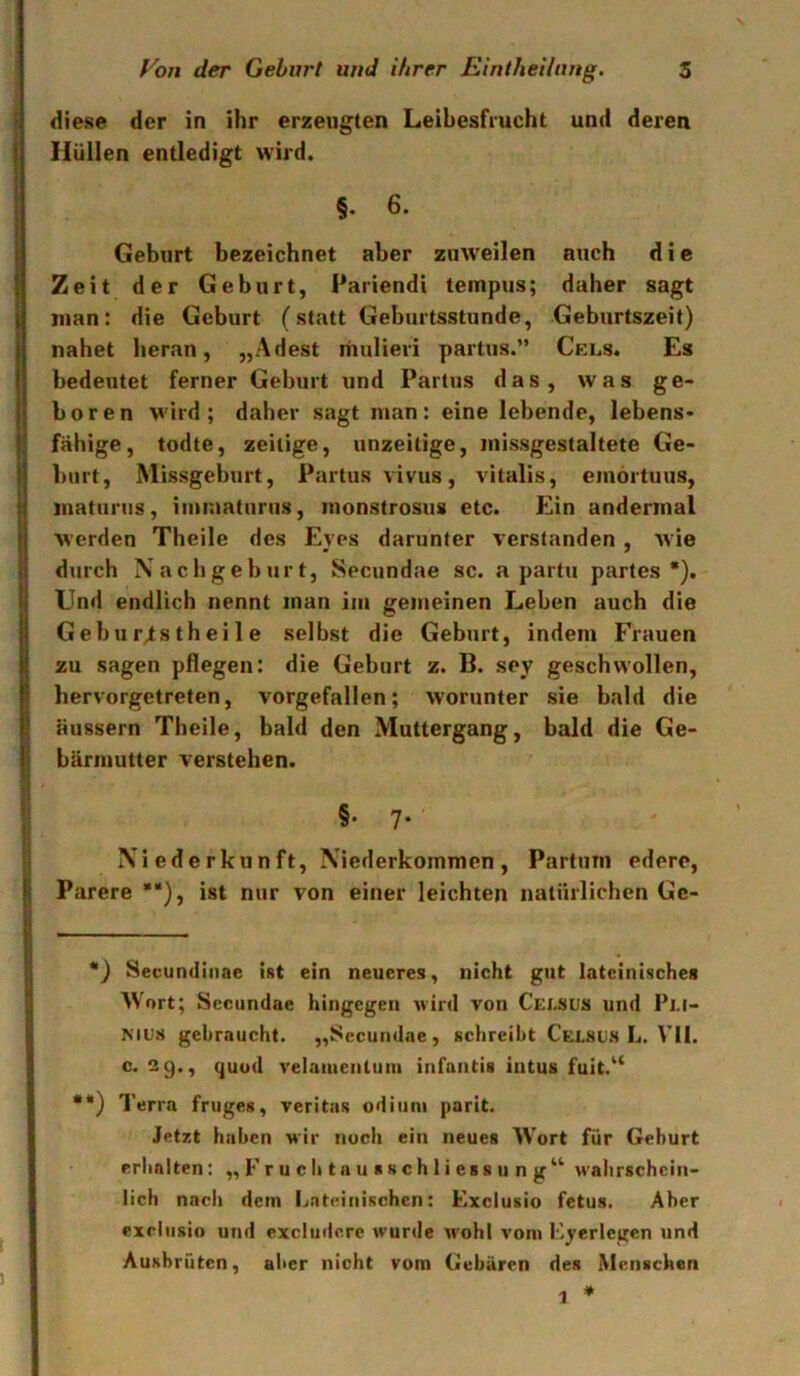diese der in ihr erzeugten Leibesfrucht und deren Hüllen entledigt wird. §. 6. Geburt bezeichnet aber ztnveilen auch d i c Zeit der Geburt, Pariendi tempus; daher sagt man: die Geburt (statt Geburtsstunde, Geburtszeit) nahet heran, „Adest mulievi partus.” Cels. Es bedeutet ferner Geburt und Partus das, was ge- boren wird; daher sagt man: eine lebende, lebens- fähige, todte, zeitige, unzeitige, missgestaltete Ge- burt, Missgeburt, Partus vivus, vitalis, einortuus, matiinis, iuimaturus, monstrosus etc. Ein andermal werden Theile des Eyes darunter verstanden, wie durch Nachgeburt, Secundae sc. a partu partes*). Und endlich nennt man im gemeinen Leben auch die Gebur^stheile selbst die Geburt, indem Frauen zu sagen pflegen: die Geburt z. B. sey geschwollen, hervorgetreten, vorgefallen; worunter sie bald die äussern Theile, bald den Muttergang, bald die Ge- bärmutter verstehen. §• 7- Niederkunft, Niederkommen, Partum ederc, Parere **), ist nur von einer leichten natürlichen Gc- *) Sevundinae int ein neueres, nicht gut lateinisches Wort; Secundae hingegen wird von Cei,sus und Pi.i- MUS gebraucht. „Secundae, schreibt Ceesus L. VII. c. 2 g., quud velaiuenluin infantis intus fuit.^‘ ••) Terra fruges, veritas odiiini parit. Jetzt haben wir noch ein neues Wort für Geburt erhalten: „ Fr u c h ta u s s ch 1 i ess u n g^^ wahrschein- lich nach dem Lateinischen: Kxclusio fetus. Aber excliisiu und cxcludcre wurde wohl vom Fyerlcgen und Aushrüten, aber nicht vom Gebären des Menschen