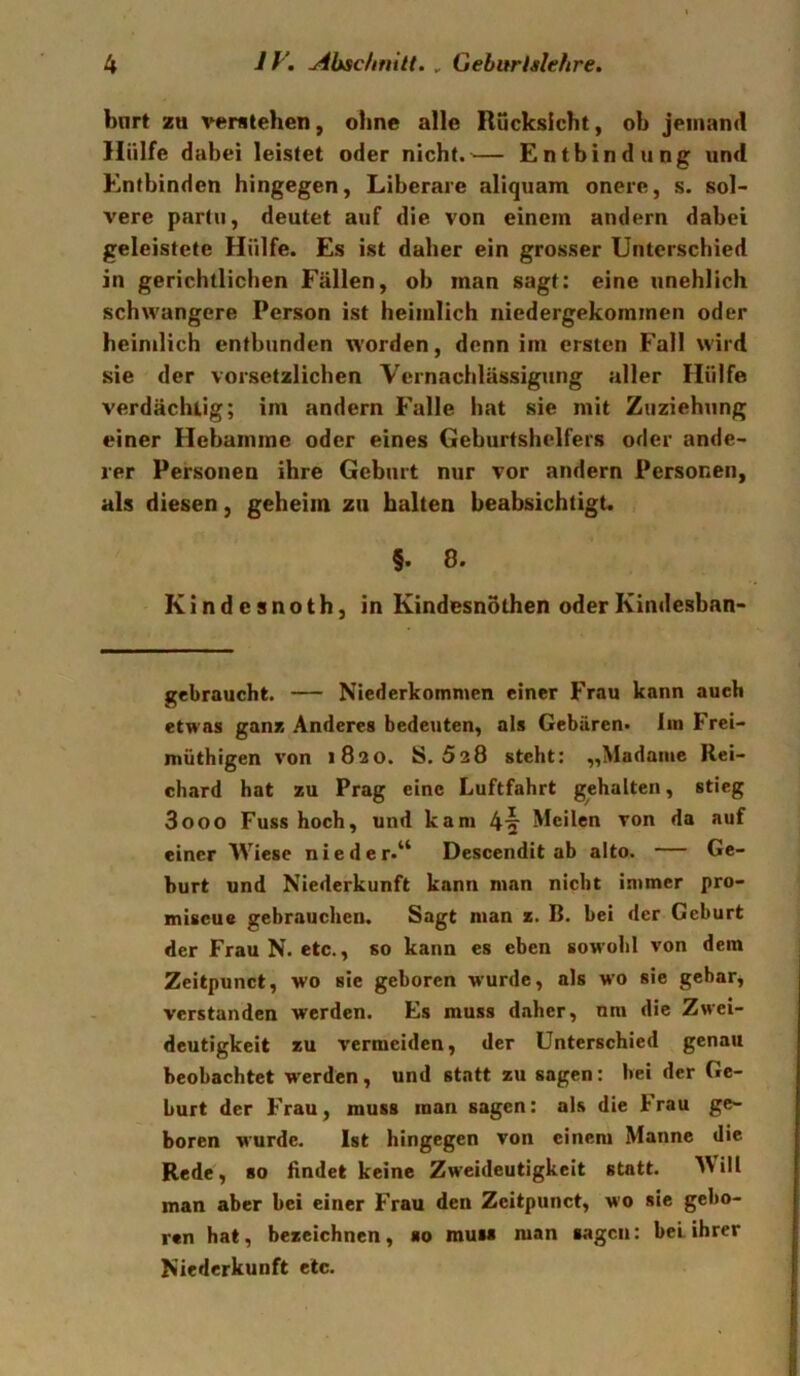 bnrt zu verstehen, ohne alle Rücksicht, oh jemand Hülfe dabei leistet oder nicht.^— Entbindung und Entbinden hingegen, Liberare aliquam onere, s. sol- vere partu, deutet auf die von einem andern dabei geleistete Hülfe. Es ist daher ein grosser Unterschied in gerichtlichen Fällen, ob man sagt: eine unehlich schwangere Person ist heimlich niedergekommen oder heimlich entbunden worden, denn im ersten Fall wird sie der vorsetzlichen Vernachlässigung aller Hülfe verdächtig; im andern Falle hat sie mit Zuziehung einer Hebamme oder eines Geburtshelfers oder ande- rer Personen ihre Geburt nur vor andern Personen, als diesen, geheim zu halten beabsichtigt. §. 8. Kindesnoth, in Kindesnothen oderKindesban- gebraucht. — Nicderkommen einer Frau kann auch etwas ganz Anderes bedeuten, als Gebären, lin Frei- müthigen von 1820. S. 528 steht: „Madame Rei- chard hat zu Prag eine Luftfahrt gehalten, stieg 3000 Fuss hoch, und kam 4^ Meilen von da auf einer Wiese nieder.^* Descendit ab alto. — Ge- burt und Niederkunft kann man nicht immer pro- miscue gebrauchen. Sagt man z. B. bei der Geburt der Frau N. etc., so kann es eben sowohl von dem Zeitpunct, wo sie geboren wurde, als w'O sie gebar, verstanden werden. Es muss daher, um die Zwei- deutigkeit zu vermeiden, der Unterschied genau beobachtet werden, und statt zu sagen: bei der Ge- burt der Frau, muss man sagen: als die brau ge- boren wurde. Ist hingegen von einem Manne die Rede, so findet keine Zweideutigkeit statt. Mill man aber bei einer Frau den Zeitpunct, wo sie gebo- ren hat, bezeichnen, so muM man sagen: bei ihrer Niederkunft etc.