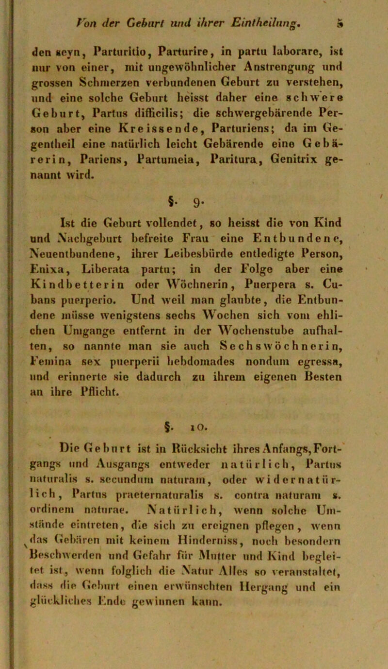 den«cvn, Parturitio, Parturire, in partu laborare, ist nur von einer, mit ungewöhnlicher Anstrengung und grossen Schmerzen verbundenen Geburt zu verstehen, und eine solche Geburt heisst daher eine schwere Geburt, Partus difficilis; die schwergebärende Per- son aber eine Kreissende, Parturiens; da im Ge- gentheil eine natürlich leicht Gebärende eine Gebä- rerin, Pariens, Partumeia, Paritura, Genitrix ge- nannt wird. §• 9- Ist die Geburt vollendet, so heisst die von Kind und \acligeburt befreite Frau eine Entbundene, Neuentbundene, ihrer Leibesbürde entledigte Person, Enixa, Liberata partu; in der Folge aber eine Kindbetterin oder Wöchnerin, Piierpera s. Cu- bans puerperio. Und weil man glaubte, die Entbun- dene müsse wenigstens sechs Wochen sich vom ehli- chen Umgänge entfernt in der Wochenstube aufhal- ten, so nannte man sie auch Sechs Wöchnerin, Feiiiina sex pucrpcrii bebdomades nonduiu cgressa, und erinnerte sie dadurch zu ihrem eigenen Besten an ihre Pflicht. §. j o. Die Geburt ist in Rücksicht ihres Anfangs,Fort- gangs und Ausgangs entweder natürlich, Partus iiaturalis s. secundum naturam, oder widernatür- lich, Partus praeternaturalis s. contra naturam s. ordinem naturae. Natürlich, wenn solche Um- stände eintreten, die sich zu ereignen pflegen , wenn ^das Geb: iren mit keinem Hinderniss, noch besondern Beschwerden und Gefahr für Mutter und Kind beglei- tet ist, wenn folglich die Natur Alles so veranstaltet, dass die Geburt einen erwünschten Hergang und ein glückliches Ende gewinnen kann.