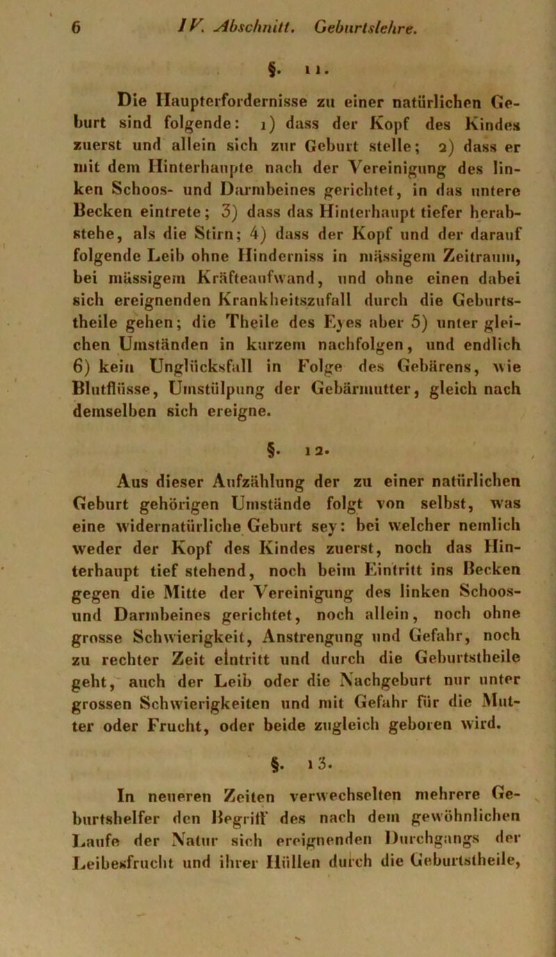 $. 11. Die Ilaupterfordernisse zu einer natürlichen Ge- hurt sind folgende: i) dass der Kopf des Kindes zuerst und allein sich zur Gehurt stelle; 2) dass er mit dem Ilinterhaupte nach der Vereinigung des lin- ken Schoos- und Darmbeines gerichtet, in das untere Becken eintrete; 3) dass das Hinterhaupt tiefer herab- stehe, als die Stirn; 4) dass der Kopf und der darauf folgende Leib ohne Hinderniss in massigem Zeitraum, bei mässigem Kräfteaufwand, und ohne einen dabei sich ereignenden Krankbeitszufall durch die Geburts- theile gehen; die Theile des Eyes aber 5) unter glei- chen Umständen in kurzem nachfolgen, und endlich 6) kein Unglücksfall in Folge des Gebarens, Avie Blutflüsse, Umstülpung der Gebärmutter, gleich nach demselben sich ereigne. §• 12. Aus dieser Aufzählung der zu einer natürlichen Geburt gehörigen Umstände folgt von selbst, was eine Avidernatürliche Geburt sey: bei Avelcher neinlich weder der Kopf des Kindes zuerst, noch das Hin- terhaupt tief stehend, noch beim Eintritt ins Becken gegen die Mitte der Vereinigung des linken Schoos- und Darmbeines gerichtet, noch allein, noch ohne grosse Schwierigkeit, Anstrengung und Gefahr, noch zu rechter Zeit elntritt und durch die Geburtstheile geht, auch der Leib oder die \achgeburt nur unter grossen Schwierigkeiten und ntit Gefahr für die Mut- ter oder Frucht, oder beide zugleich geboren Avird. §. i3. In neueren Zeiten verwechselten mehrere Ge- burtshelfer den Begriff des nach dem gewöhnlichen Laufe der Natur sich ereignenden Durchgangs der Leibesfrucht und ihrer Hüllen durch die Geburtstheile,
