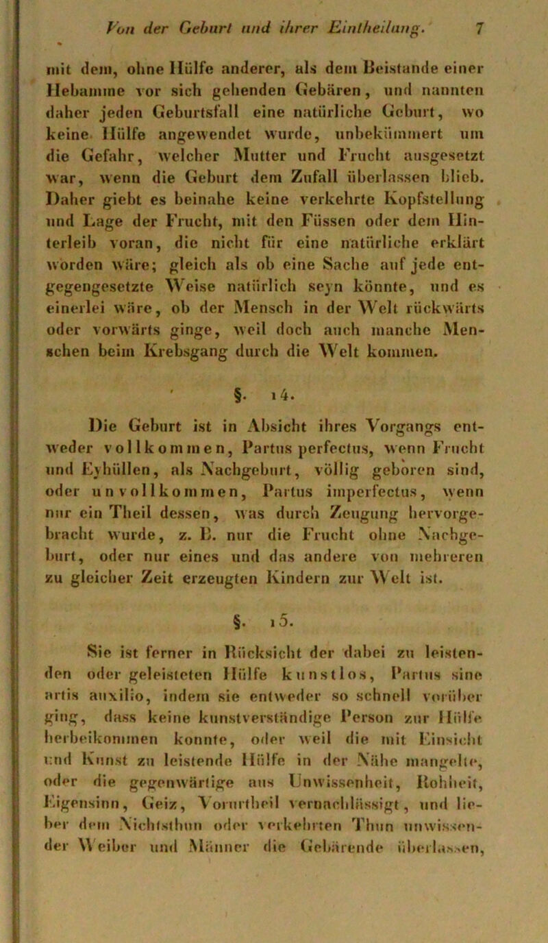 mit dem, ohne Hülfe anderer, als dem lieistaiide einer Hebaminc vor sich gehenden Gebären, und nuimteii daher jeden Geburtsfall eine natürliche Geburt, wo keine- Hülfe angewendet wurde, unbeküinniert um die Gefahr, welcher Mutter und Fruclit ausgesetzt war, wenn die Geburt dem Zufall überlassen blieb. Daher gieht es beinahe keine verkehrte Kopfstellung und Lage der Frucht, nut den Füssen oder dem Hin- terleib voran, die nicht für eine natürliche erklärt worden wäre; gleich als ob eine Sache auf jede ent- gegengesetzte Weise natürlich seyn könnte, und es einerlei wäre, ob der Mensch in der Welt rückwärts oder vorwärts ginge, weil doch auch manche Men- schen beim Krebsgang durch die Welt kommen. ' §. i4. Die Geburt ist in Absicht ihres Vorgangs ent- weder vollkommen, Partus perfectus, wenn Frucht und Eyhüllen, als Xachgeburt, völlig geboren sind, oder unvollkommen, Partus impcrfectus, wenn nur ein Theil dessen, was durch Zeugung hervorge- bracht wurde, z. E. nur die Frucht ohne Nachge- burt, oder nur eines und das andere von mehreren zu gleicher Zeit erzeugten Kindern zur Welt ist. §. 15. Sic ist ferner in Rücksicht der dabei zu lei.sten- den oder geleisteten Hülfe kunstlos, Partus sine artis auxilio, indem sie entweder so schnell v<uiiher ging, dass keine kunstverständige Person zur Hülfe herbeiknnimen konnte, oder weil die mit i'insicdit und Kunst zu leistende Hülfe in der Nähe mangeln*, oder die gegenwärtige aus Unwissenheit, Rohheit, F.igetisinti, Geiz, Vorurtheil vernachlässigt, un«l lie- ber dem Nichtsthuii oder Aerkehrten ^J’hun unwissen- der W'eibor und Männer die (iehärende ühei las.sen.