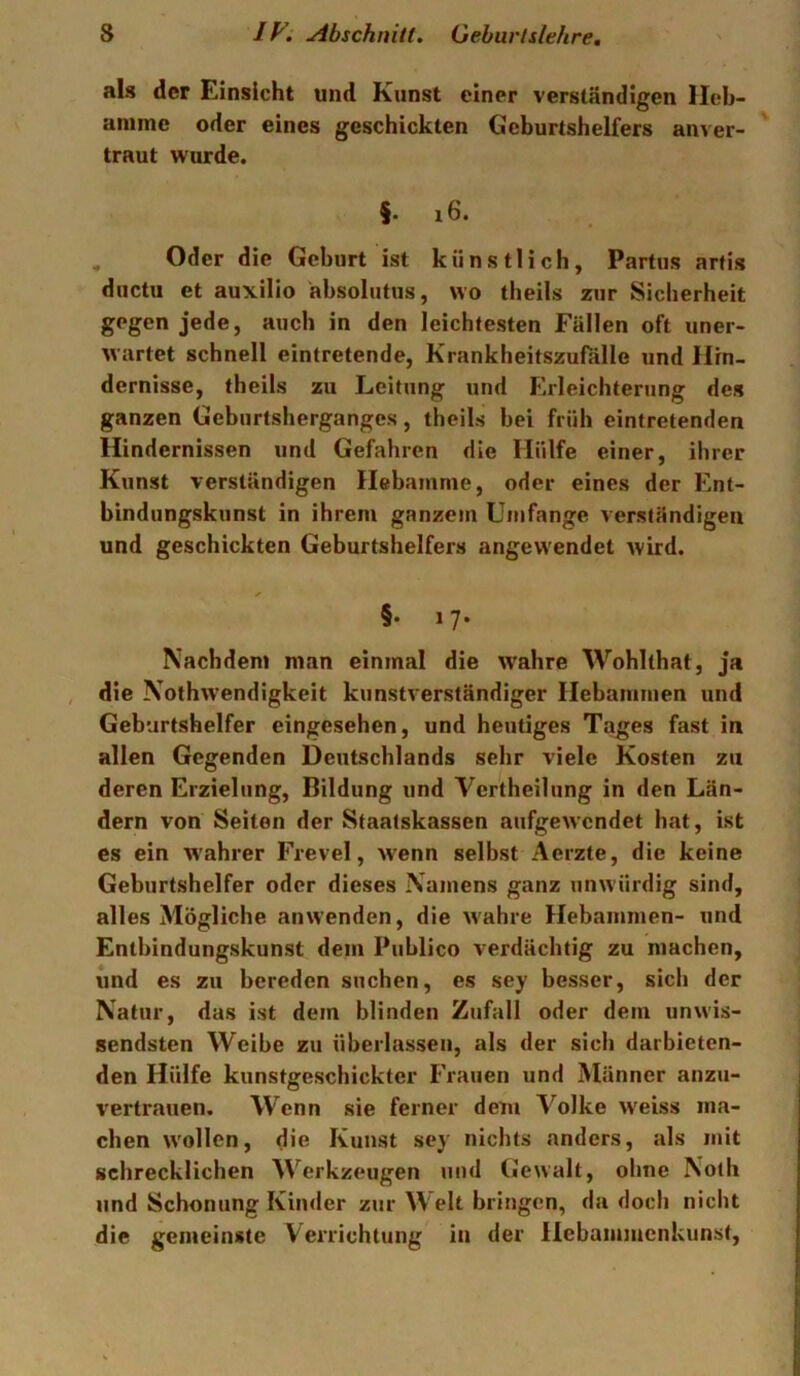als der Einsicht und Kunst einer verständigen Heb- amme oder eines geschickten Geburtshelfers anver- ' traut wurde. §. i6. , Oder die Geburt ist künstlich, Partus arfis ductu et auxilio äbsolutus, wo theils zur Sicherheit gegen jede, auch in den leichtesten Fällen oft uner- wartet schnell eintretende, Krankheitszufälle und Hin- dernisse, theils zu Leitung und Erleichterung des ganzen Geburtsherganges, theils bei früh eintretenden Hindernissen und Gefahren die Hülfe einer, ihrer Kunst verständigen Hebamme, oder eines der Ent- bindungskunst in ihrem ganzem Umfange verständigen und geschickten Geburtshelfers angevvendet wird. §• i7‘ Nachdem man einmal die w'ahre Wohlthat, ja die Nofhwendigkeit kunstverständiger Hebammen und Geburtshelfer eingesehen, und heutiges Tages fast in allen Gegenden Deutschlands sehr viele Kosten zu deren Erzielung, Bildung und Vertheilung in den Län- dern von Seiten der Staatskassen aufgewendet hat, ist es ein W'ahrer Frevel, wenn selbst Aerzte, die keine Geburtshelfer oder dieses Namens ganz unwürdig sind, alles Mögliche anwenden, die wahre Hebammen- und Entbindungskunst dem Publico verdächtig zu machen, und es zu bereden suchen, es sey besser, sich der Natur, das ist dem blinden Zufall oder dem unwis- sendsten Weibe zu überlassen, als der sich darbieten- den Hülfe kunstgeschickter Frauen und Männer anzu- vertrauen. Wenn sie ferner dem Volke weiss ma- chen wollen, die Kunst sey nichts anders, als mit schrecklichen ^Verkzeugen und Gewalt, ohne Noth und Schonung Kinder zur Welt bringen, da doch nicht die gemeinste Verrichtung in der Hebammenkunst,