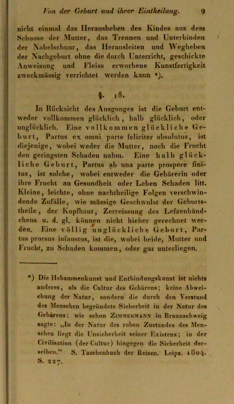 nicht einmal das lleranshehcn des Kindes aus dem i Sclioose der Mutter, das Trennen und Unterbinden ' der Xabelschnur, das Herausleiten und Weghebeii j der Nachgeburt ohne die durch Unterricht, gesQhicktc j Anweisung und Fleiss erworbene Kunstfertigkeit < zweckmässig verrichtet werden kann *). ■ §. i8. In Rücksicht des Ausganges ist die Geburt ent- w’eder vollkommen glücklich, halb glücklicb, oder 1 unglücklich. Eine vollkommen glückliche Ge- (| hurt, Partus ex omni parte feliciter ahsolutus, ist »! diejenige, wobei weder die Mutter, noch die Frucht || den geringsten Schaden nahm. Eine halb glück- I; liehe Gehurt, Partus ab una parte prospere fini- Ij tus, ist solche, wobei entw'eder die Gebärerin oder li ihre Frucht an Gesundheit oder Leben Schaden litt. Kleine, leichte, ohne nachthcllige Folgen verschw'in- dende Zufälle, wie mässige Geschwulst der Geburts- ■ theiie, der Kopfhaut, Zerreissung des Lefzenbänd- chens u. d. gl. können nicht hieher gerechnet wer- ? den. Eine völlig unglückliche Geburt, Par- j tus prorsus infaustus, ist die, w'obei beide, Mutter und 5 Frucht, zu Schaden kommen, oder gar unterliegen. j *) Die Hebamnienkunst und Entbindungskunst ist niebta 5 anderes, als die Cultur des Gebarens; keine Abwei- • chung der Natur, sondern die durch den Verstand |; des Menschen begründete Sicherheit in der Natur des t. Gebarens; wie schon Zimmfrmann in Braunschweig I sagte: „In der Natur des rohen Zustandes des Men- schen liegt die Unsicherheit seiner lOxistenz; in der Civilisation (der Ciiltur) hingegen die Sicherheit der- selben.“ S. Tasclienbuch der Reisen. Leipz. i0o4* S. 2 3 7.