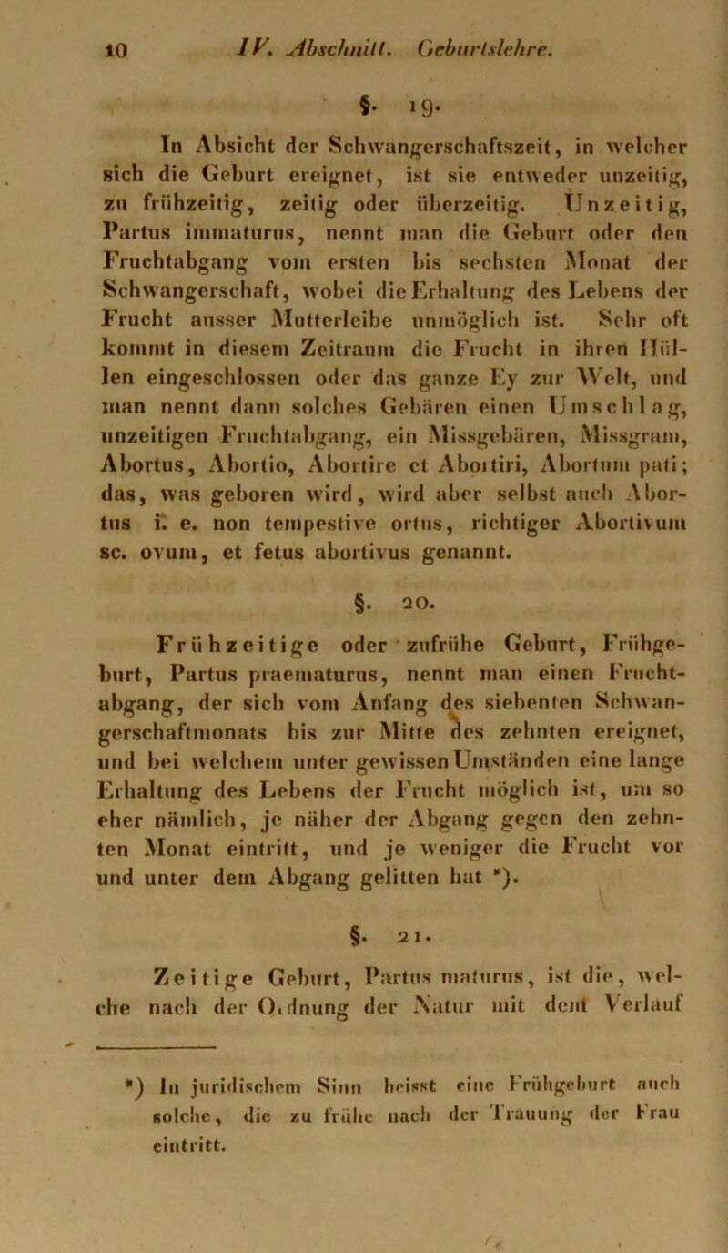 §. 19. In Absicht der Schwangerschaftszeit, in welcher sich die Gehurt ereignet, ist sie entweder unzeitig, zu frühzeitig, zeitig oder üherzeitig. tinzeitig, Partus immaturiis, nennt man die Gehurt oder den Fruchtabgang vom ersten bis sechsten Monat der Schwangerschaft, wobei die Erhaltung des Lehens der Frucht ausser Mutteileihe unmöglicli ist. Sehr oft kommt in diesem Zeitraum die Frucht in ihren Hül- len eingeschlossen oder das ganze Ey zur Welt, und man nennt dann solches Gebären einen Umschlag, unzeitigen Fruchtahgang, ein Missgehären, Missgram, Ahortus, Ahortio, Ahortire et Ahoitiri, Ahorltini pati; das, was geboren wird, wird aber selbst auch Ahor- tus K e. non tempestive ortiis, richtiger Aborlivum sc. ovuiii, et fetus ahurtivus genannt. §. 20. Frühzeitige oder ' zufrühe Gehurt, Frühge- burt, Partus praeiuaturus, nennt man einen I'nicht- abgang, der sich vom Anfang (jes siebenten Schwan- gerschaftmonats bis zur Mitte des zehnten ereignet, und hei welchem unter gewissen Umständen eine lange Erhaltung des Lehens der Frucht möglich ist, um so eher nämlich, je näher der Abgang gegen den zehn- ten Monat eintritt, und je weniger die Frucht vor und unter dem Abgang gelitten hat •). §. 21. Zeitige Gehurt, Partus maturus, ist die, wel- che nach der 0»dnung der Xatur mit dcjit V erlauf *') In juri<lisclieni Sinn heisst eine Früligelmrt nncli solche, die zu friilie nach der 'Irauung der hrau eintritt. 1