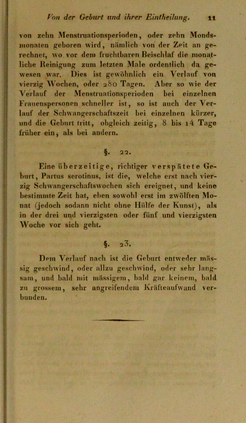 ! von zehn Menstruationsperioden, oder zehn Monds- j iiionaten geboren wird, nämlich von der Zeit an ge- ; rechnet, avo vor dem fruchtbaren Beischlaf die mona.t- I liehe Reinigung zum letzten Male ordentlich da ge- I wesen war. Dies ist gewöhnlich ein Verlauf von vierzig M'oehen, oder 280 Tagen. Aber so wie der 5 Verlauf der Menstruationsperioden bei einzelnen ! Frauenspersonen schneller ist, so ist auch der Ver- j lauf der Schwangerschaftszeit bei einzelnen kürzer, I und die Geburt tritt, obgleich zeitig, 8 bis i4 Tage |1 früher ein, als bei andern. ii < : t ‘ !■ Eine überzeitige, richtiger versp ätet e Ge- ll hurt, Partus serotiniis, ist die, welche erst nach Vier- is zig Schwangerschaftswochen sich ereignet, und keine li bestimmte Zeit hat, eben sowohl erst im zwölften Mo- li nat (jedoch sodann nicht ohne Hülfe der Kunst), als II in der drei und vierzigsten oder fünf und vierzigsten I Woche vor sich geht. \ §• 23. 3 ’ Dem Verlauf nach ist die Geburt entAveder inäs- f gescliAvind, oder allzu geschwind, oder sehr lang- j sam, und bald mit massigem, bald gar keinem, bald. zu grossem, sehr angreifendem Kräfteaufwand ver- t blinden.