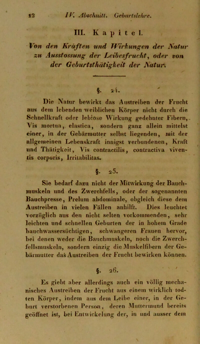 III. Kapitel. 'Von den Kräften und TVtrhungeri der Natur zu Ausstossung der Leibesfrucht, oder von der Geburtsthätigheit der Natur» §. 24, Die \aUir bewirkt das Austreiben der Frucht aus dein lebenden Aveiblichen Körper nicht durch die Schnellkraft oder leblose Wirkung gedehnter Fibern,, Vis inortua, elastica, sondern ganz allein mittelst einer, in der Gebärmutter selbst liegenden, mit der allgemeinen Lebenskraft innigst verbundenen, Kraft lind Thätigkeit, Vis contractilis, contractiva viven- tis corporis, Irritabilitas. §. a5. Sie bedarf dazu nicht der Mitwirkung der Bauch- niiiskeln und des Zwerchfells, oder der sogenannten Bauchpresse, Prelum abdominale, obgleich diese dem Austreiben in vielen Fällen anhilft. Dies leuchtet vorzüglich aus den nicht selten vorkommenden, sehr leichten und schnellen Geburten der in hohem Grade bauchwassersiiehtigen, schwangeren Frauen hervor, bei denen weder die Bauchmuskeln, noch die Zwerch- fellsmuskcln, sondern einzig die Muskelfibern der Ge- bärmutter daä Austreiben der Frucht bewirken können. §. 26. - ' ' , Es giebt aber allerdings auch ein völlig mecha- nisches Austreiben der Frucht aus einem wirklich tod- ten Körper, indem aus dem Leibe einer, in der (Je- burt verstorbenen Person, deren Muttennund bereits geöffnet ist, bei Entwickelung der, in und ausser dem