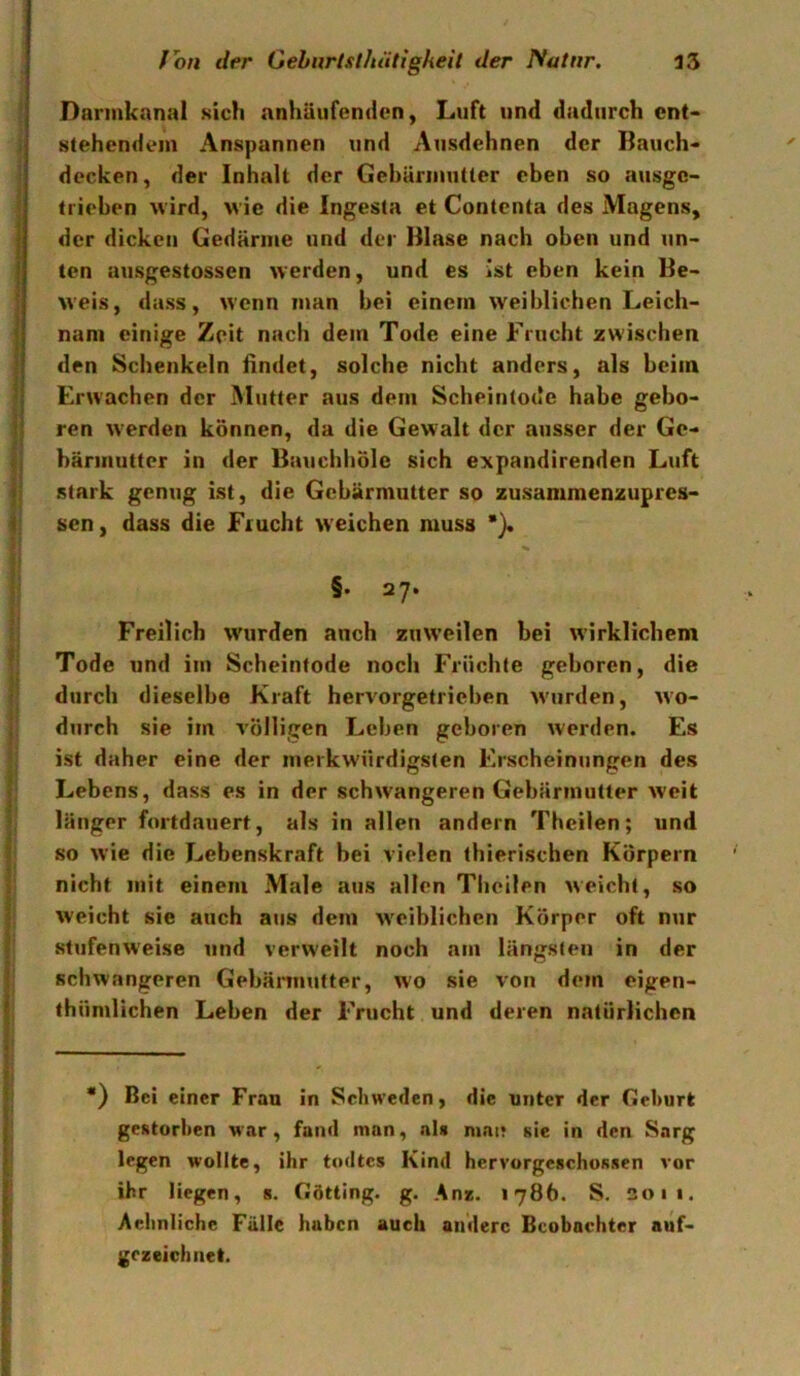 Darinknnal sich nnhäufenden, Luft und dadurch cnt> stehendem Anspannen und Ausdehnen der Bauch- decken, der Inhalt der Gebärmutter eben so ausge- trieben wird, wie die Ingesta et Contenta des Magens, der dicken Gedärme und der Blase nach oben und un- ten ausgestossen werden, und es ist eben kein Be- weis, dass, wenn man bei einem weiblichen Leich- nam einige Zeit nach dem Tode eine Frucht zwischen den Schenkeln findet, solche nicht anders, als beim Erwachen der Mutter aus dem Sebeintode habe gebo- ren werden können, da die Gewalt der ausser der Ge- bärmutter in der Bauebböle sich expandirenden Luft stark genug ist, die Gebärmutter so zusammenzupres- sen , dass die Frucht weichen muss *}. §• 27. Freilich wurden anch zuweilen bei wirklichem Tode und im Scheintode noch Früchte geboren, die durch dieselbe Kraft hervorgetrieben w'urden, wo- durch sie im völligen Leben geboren werden. Es ist daher eine der merkwürdigsten Erscheinungen des Lebens, dass es in der schw'angeren Gebärmutter weit länger fortdauert, als in allen andern Theilen; und so wie die Lebenskraft bei vielen thierischen Körpern nicht mit einem Male aus allen Theilen weicht, so weicht sie auch aus dem w'eiblichen Körper oft nur stufenweise und verweilt noch am längsten in der schwangeren Gebämiufter, wo sie von dem eigen- thümlichen Leben der Frucht und deren natürlichen •) Bei einer Frau in Schweden, die unter der Gehurt gestorhen war, fand man, als niai; sie in den Sarg legen w'ollte, ihr todtes Kind hervorgeschoRsen vor ihr liegen, s. Götting. g. An*. 1786. S. 2011. Aehnliche Fälle haben auch andere Beobachter auf- gczcichnet.