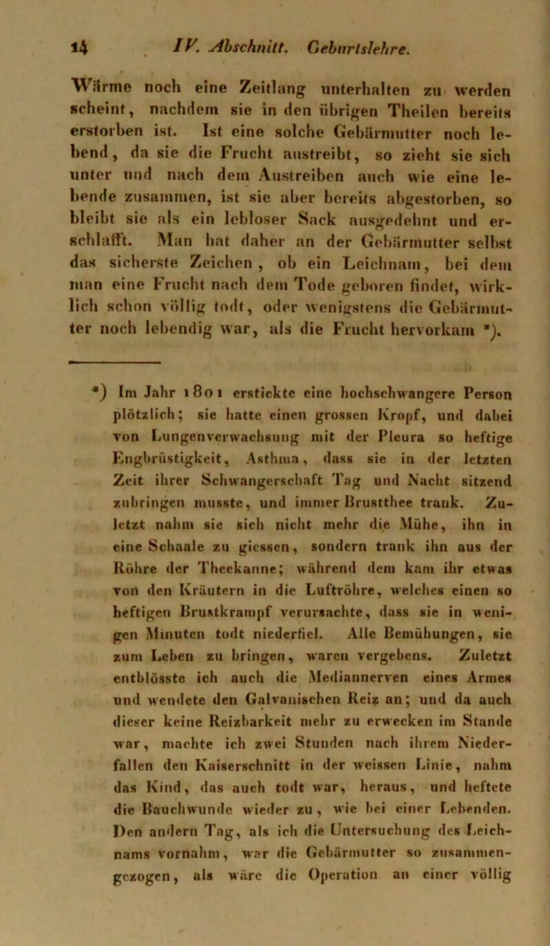 WSrme noch eine Zeitlang unterhalten zu werden scheint, nachdem sie in den übrigen Theilen bereits erstorben ist. Ist eine solche Gebürinutter noch le- bend, da sie die Frucht austreibt, so zieht sie sich unter und nach dem Austreiben auch wie eine le- bende zusammen, ist sie aber bereits abgestorben, so bleibt sie als ein lebloser Sack ausgedehnt und er- schlafft. Man hat daher an der Gebärmutter selbst das sicherste Zeichen, ob ein Leichnam, bei dem man eine Frucht nach dem Tode geboren findet, wirk- lich schon völlig todt, oder wenigstens die Gebärmut- ter noch lebendig war, als die Frucht hervorkam •). Im Jahr 1801 erstickte eine hochschwangere Person plötzlich; sie hatte einen grossen Kropf, und dahet von Lungenverwachsiing mit der Pleura so heftige Enghriistigkeit, Asthma, dass sie in der letzten Zeit ihrer Schwangerschaft Tag und Nacht sitzend zubringen musste, und immer Brustthee trank. Zu- letzt nahm sie sich nicht mehr die Mühe, ihn in eine Schaale zu giessen, sondern trank ihn aus der Rühre der Theekanne; während dem kam ihr etwas von den Kräutern in die Luftröhre, welches einen so heftigen Brustkrampf verursachte, dass sie in weni- gen Minuten todt niederlici. Alle Bemühungen, sie zum Leben zu bringen, waren vergebens. Zuletzt entblösste ich auch die Mediannerven eines Armes und wendete den Galvanischen Rei:^ an; und da auch dieser keine Reizbarkeit mehr zu erwecken im Stande war, machte ich zwei Stunden nach ihrem Nieder- fallen den Kaiserschnitt in der weissen Linie, nahm das Kind, das auch todt war, heraus, und heftete die Bauchwundc wieder zu , wie bei einer Lebenden. Den andern Tag, als ich die Untersuchung des Leich- nams vornahm, war die Gcbärniufter so ziisammen- gezogen, als wäre die Operation an einer völlig
