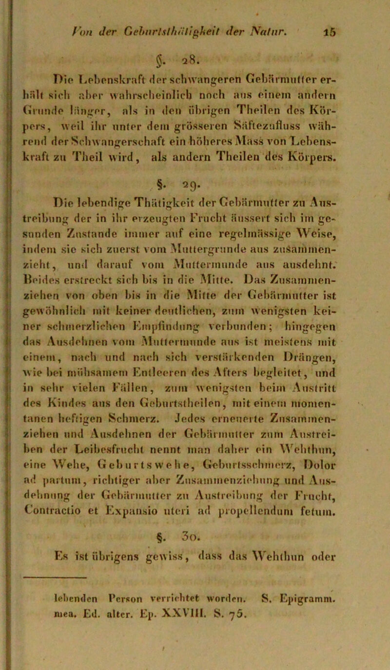 §• Pie Lebenskraft der schwangeren Gebärnin<(er er- hält sich aber wahrscheinlich noch ans einem andern (ininde länger, als in den übrigen Theilen des Kör- pers, weil ihr unter dem grösseren Säfieznfluss wäh- rend der Schwangerschaft ein höheres Mass von Lebens- kraft zu Theil wird, als andern Theilen des Körpei-s. §. 29. Die lebendige Thätigkeit der Gehärmtitter zu Aus- treibung der in ihr erzeugten Frucht äussert sich im ge- sunden Zustande imtner atif eine regelmässige Weise, indem sie sich zuerst vom Muttergninde aus zuSaiUmen- zieht, und darauf vom Muttermunde aus ausdehnt, lleides erstreckt sich bis in die Mitte. Das Zusamnien- ziehen von oben bis in die Mitte der Gebärmutter ist gewöhnlich mit keiner deutlichen, zum wenigsten kei- ner schmerzlichen Emplindung verbunden; hingegen das Ausdehnen vom Mtittermunde aus ist meistens mit einem, nach und nach sich verstärkenden Drängen, Avie bei mühsamem Entleeren des Afters begleitet, und in sehr vielen Fällen, zum wenigsten beim Austritt des Kindes aus den Geburtstheilen, mit einem momen- tanen heftigen Schmerz. Jedes erneuerte Ziisammen- zieheii und Ausdehnen der Gebärmutter zum Austrei- ben der Leibesfrucht nennt man daher ein ^^'^ehthun, eine Wehe, Geburtswehe, Geburtsschmerz, Dolor ad partum, richtiger aller Zusammeuziehung und Aus- dehnung der Gebärmutter zu Austreibung der Frucht, Contractio et Expansio uleri ad propellcnduni fetum. §. 3o. Es ist übrigens gewiss, dass das Wehthun oder lebenden Person verrichtet worden. S. Epigramm, niea. Ed. alter. Ep. XXVIII. S. 76. !