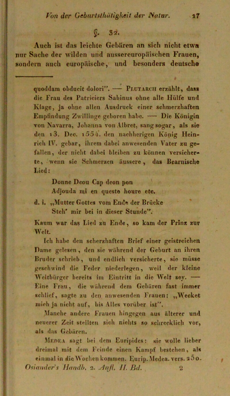 §. Si. Auch ist das leichte GebUren an sich nicht etwa nur Sache der Avilden und aussereuropäischen Frauen, sondern auch europäische, und besonders deutsche quoddam obducit dolori”. — Pi.ütarch erxiihlt, dass die Frau des Patriciers Sabinus ohne alle Hülfe und Klage, ja oime allen Ausdruck einer schmerzhaften Enipändung ZAvillinge geboren habe. Die Königin von Navarra, Johanna vonAlbret, sang sogar, als sie den i3. Dec. i554. den nachherigen König Hein- rich IV. gebar, ihrem dabei anwesenden V^ater zu ge- fallen, der nicht dabei bleiben zu können versicher- te, wenn sie Schmerzen äussere , das Bearnische Lied: Donne Deou Cap deon pon Adjouda lui en queste houro etc. d. i. „Mutter Gottes vom End« der Brücke Steh’ mir bei in dieser Stunde”. Kaum M'ar das Lied zu Ende, so kam der Prinz zur Welt. Ich habe den scherzhaften Brief einer geistreichen Dame gelesen, den sie M ährend der Geburt an ihren Bruder schrieb, und endlich versicherte, sie müsse gcsclnvintl die Feder niederlcgen, Aveil der kleine Weltbürger bereits im Eintritt in die Welt soy. — Eine Frau, die Avährend dem Gebären fast immer schlief, sagte zu den anwesenden Frauen; „Wecket mich ja nicht auf, bis Alles vorüber ist”. Manche andere Frauen hingegen aus älterer und neuerer Zeit stellten sich nichts so schrecklich vor, als das Gebären. Mkoka sagt bei dem Euripides: sie Molle lieber dreimal mit dem Feinde einen Kumpf bestehen, als einmal in die Wochen kommen. Eurip. Medca. vers. aSo- Oiianders Uandh, 3. ^diijl, //. ßd. o
