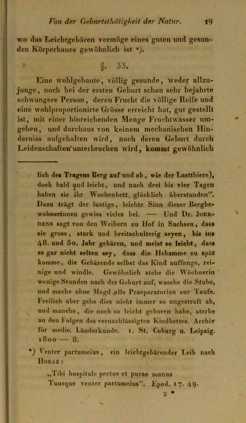 wo das Leichtgebären vermöge eines gnten und gesun- den Körperbaues gewöhnlich ist *). . » §. 33. Eine wohlgebaute, völlig gesunde, weder allzu- junge , noch bei der ersten Geburt schon sehr bejahrte schwangere Person, deren Frucht die völlige Reife und eine wohlproportionirte Grösse erreicht hat, gut gestellt ist, mit einer hinreichenden Menge Fruchtwasser um- geben, und durchaus von keinem mechanischen Hin- derniss aufgehalten wird, noch deren Geburt durch Leidenschaften’unterbrochen wird, kommt gewöhnlich lieh dei Tragens Berg auf und ab, wie der Lastthicre), doch bald ytid leicht, und nach drei bis vier Tagen haben sie ihr Wochenbett, glücklich überstanden”. Dazu trägt der lustige, leichte Sinn dieser Bergbe- wohnerinnen gCAviss vieles bei. Und Dr. JoER- DENS sagt von den Weibern zu Hof in Sachsen, dass sie gross, stark und breitschulterig seyen, bis ins 48. und 5o. Jahr gebären, und meist so leicht, dass es gar nicht selten sey, dass die Hebamme zu spät komme, die Gebärende selbst das Kind auffange, rei- nige und windle. Gewöhnlich stehe die Wöchnerin ’ wenige Stunden nach der Geburt auf, wasche die Stube, und mache ohne Magd .alle Praeparatorien zur Taufe. Freilich aber gehe dies nicht immer so ungestraft ab, ^ und manche, die noch so leicht geboren habe, sterbe an den Folgen des vernachlässigten Kindbettes. Archiv für medic. Länderkunde. 1. St. Coburg u. Leipzig. 1 800 — 8. •) Venter partumeius, ein leichtgebärcndcr Leib nach Hör AZ : „Tibi hospitalu peetns ct purae inanus Tuus(j[uc Venter partumeius”, Epod. 17. 49*