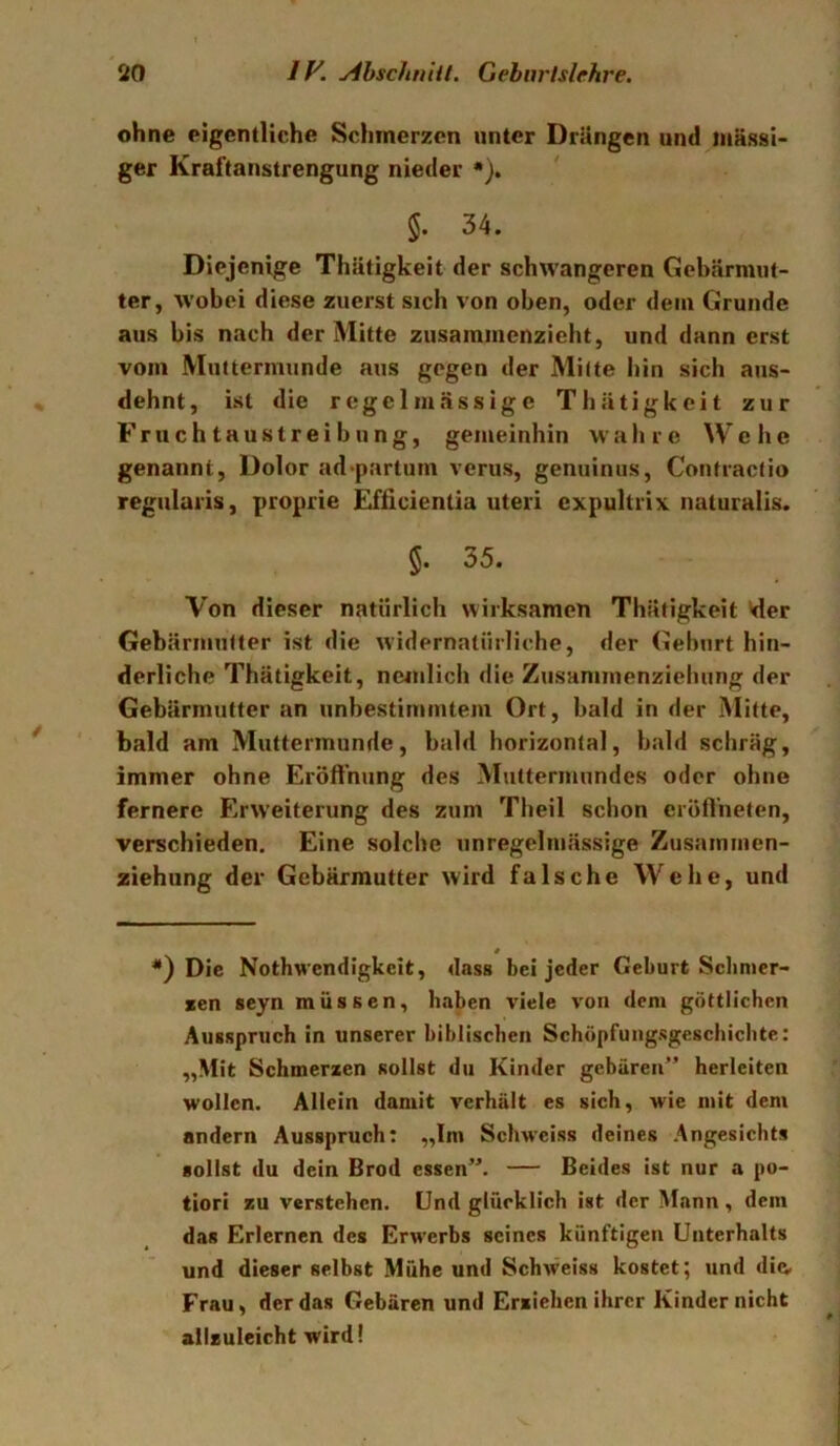 ohne eigentliche Schmerzen unter Drängen und massi- ger Kraftanstrengung nieder •). * * §. 34. Diejenige Thätigkeit der schwangeren Gebärmut- ter, wobei diese zuerst sich von oben, oder dem Grunde aus bis nach der Mitte zusammenzieht, und dann erst vom Muttermunde aus gegen der Mitte bin sich aus- dehnt, ist die regelmässige Thätigkeit zur Fruchtaustreibung, gemeinhin W' a h r c W che genannt, Dolor ad-partum verus, genuinus, Confractio regularis, proprie Efficientia uteri cxpultrix naturalis. §. 35. Von dieser natürlich wirksamen Thätigkeit »der Gebärmutter ist die widernatürliche, der Geburt hin- derliche Thätigkeit, neinlich die Zusammenzieliung der Gebärmutter an unbestimmtem Ort, bald in der Mitte, bald am Muttermunde, bald horizontal, bald schräg, immer ohne Eröflhung des Muttermundes oder ohne fernere Erweiterung des zum Theil schon crüft’nelen, verschieden. Eine solche unregelmässige Zusainmen- ziehung der Gebärmutter wird falsche Wehe, und 4 *) Die Nothwcndigkcit, dass bei jeder Geburt Sclinier- xen seyn müssen, haben viele von dem göttlichen Ausspruch in unserer biblischen Schöpfungsgeschichte: „Mit Schmerzen sollst du Kinder gebären” herleiten wollen. Allein damit verhält es sich, wie mit dem andern Ausspruch: „Im Schweiss deines Angesichts sollst du dein Brod essen”. — Beides ist nur a po- liori zu verstehen. Und glücklich ist der Mann, dem das Erlernen des Erwerbs seines künftigen Unterhalts und dieser selbst Mühe und Schweiss kostet; und di(v Frau, der das Gebären und Erxichen ihrer Kinder nicht ailzuleicht wird!