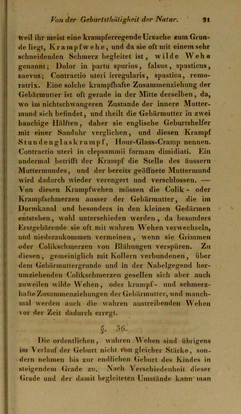 lA'eil ihr meist eine krampferregende Ursache Eum Grun- de liegt, Krampf wehe, und da sie oft mit einemsehr schneidenden Schmerz begleitet ist, wilde Wehe genannt; Dolor in partu spurius, falsus , spasticus, ’ saevHs; Contractio iiteri irregularis, spastica, remo- ’ ratrix. Eine solche krainpfliafte Zusammenziehung der ji Gebärmutfer ist oft gerade in der Mitte derselben, da, :i wo im nichtsclnvangeren Zustande der innere Mutter- ;■ mund sich befindet, und theilt die Gebärmutter in zwei bauchige Hälften, daher sie englische Geburtshelfer J mit einer Sanduhr verglichen, und diesen Krampf Stundenglaskrampf, Hour-Glass-Crainp nennen. I Contractio uteri in clepsammii formam dimidiati. Ein f andermal betriff't der Krampf die Stelle des äussern i Muttermundes, und der bereits geöffnete Muttermund J wird dadurch wieder verengert und verschlossen. — < Von diesen Krampfwehen müssen die Colik - oder f Kraiiipfschmerzen ausser der Gebärmutter, die im ' Darinkanal und besonders in den kleinen Gedärmen entstehen, wohl unterschieden W'erden , da besonders Erstgebärende sie oft mit wahren Wehen verwechseln, \ und niederzukommen vermeinen , wenn sie Grimmen f oder Colikschmerzen von Blähungen verspüren. Zu i diesen , gemeiniglich mit Kollern verbundenen , über '< dem Gebärmuttergrunde und in der Nabelgegend her- ? umziehenden Colikschmerzen gesellen sich aber auch 1 zuweilen wilde Wehen, oder krampf- und schmerz- i hafte Zusammenziehungen der Gebärmutter, und manch- ? mal werden auch die wahren austreibenden Wehen ^ vor der Zeit dadurch erregt. 5. 36. Die ordentlichen, wahren Wehen sind übrigens I im Verlauf der Geburt nicht vton gleicher Stärke, soii- I dem nehmen bis zur endlichen Geburt des Kindes in I steigendem (»rade zu. Nach Verschiedenheit dieser I Grade und der damit begleiteten Umstände kann man