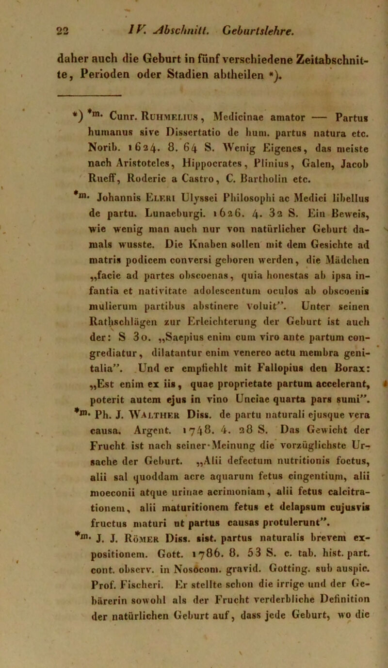 daher auch die Geburt in fünf verschiedene Zeitabschnit- te, Perioden oder Stadien abtheilen *). *) *”*• Cunr. Ruhmelius , Medicinae aniator — Partus humanus sive Dissertatio de hum. partus natura etc. Norib. 1624. 8. 64 S. Wenig Eigenes, das meiste nach Aristoteles, Hippocratcs, Plinius, Galen, Jacob Rucff, Roderic a Castro, C. Bartholin etc. Johannis Elrri Ulyssei Philosophi ac Medici lihellus de partu. Lunaeburgi. 1626. 4* 82 S. Ein Beweis, wie wenig man auch nur von natürlicher Gehurt da- mals wusste. Die Knaben sollen mit dem Gesichte ad matris podicem conversi geboren werden, die Mädchen „facie ad partes obscoenas, quia honestas ab ipsa in- fantia et nativitate adolescentum oculos ab obscoenis mulicrum partibus abstinere voluit^’. Unter seinen Rathschlägen zur Erleichterung der Geburt ist auch der: S 3o. „Saepius enim cum viro ante partum con- grediatur, dllatuntur enim venereo actu membra geni- talia”. Und er emptiehlt mit Fallopius den Borax: „Est enim ex iis, quae proprietate partum accelerant, poterit autem ejus in vino Unciae quarta pars sumP\ Ph. J. Walther Diss. de partu naturali ejusque vera causa. Argent. 1748. 4. 38 S. Das Gewicht der Frucht ist nach seiner* Meinung die vorzüglichste Ur- sache der Geburt. „Alii defectum nutritionis foctus, alii sal quoddam acre aquarum fetus cingentiutn, alii moeconii atque urinae acrimoniam, alii fetus calcitra- tionem, alii maturitionem fetus et delapsum cujusvia fructus maturi nt partus causas protulerunC*. J. J. Römer Diss. sist. partus naturalis breveni ex- positionem. Gott. 1786. 8. 53 S. c. tab. hist, pjirt. cont. observ. in Nosdeom. gravid. Gotting, sub auspic. Prof. Fischeri. Er stellte schon die irrige und der Ge- bärerin sowohl als der Frucht verderbliche Definition der natürlichen Geburt auf, dass jede Geburt, wo die