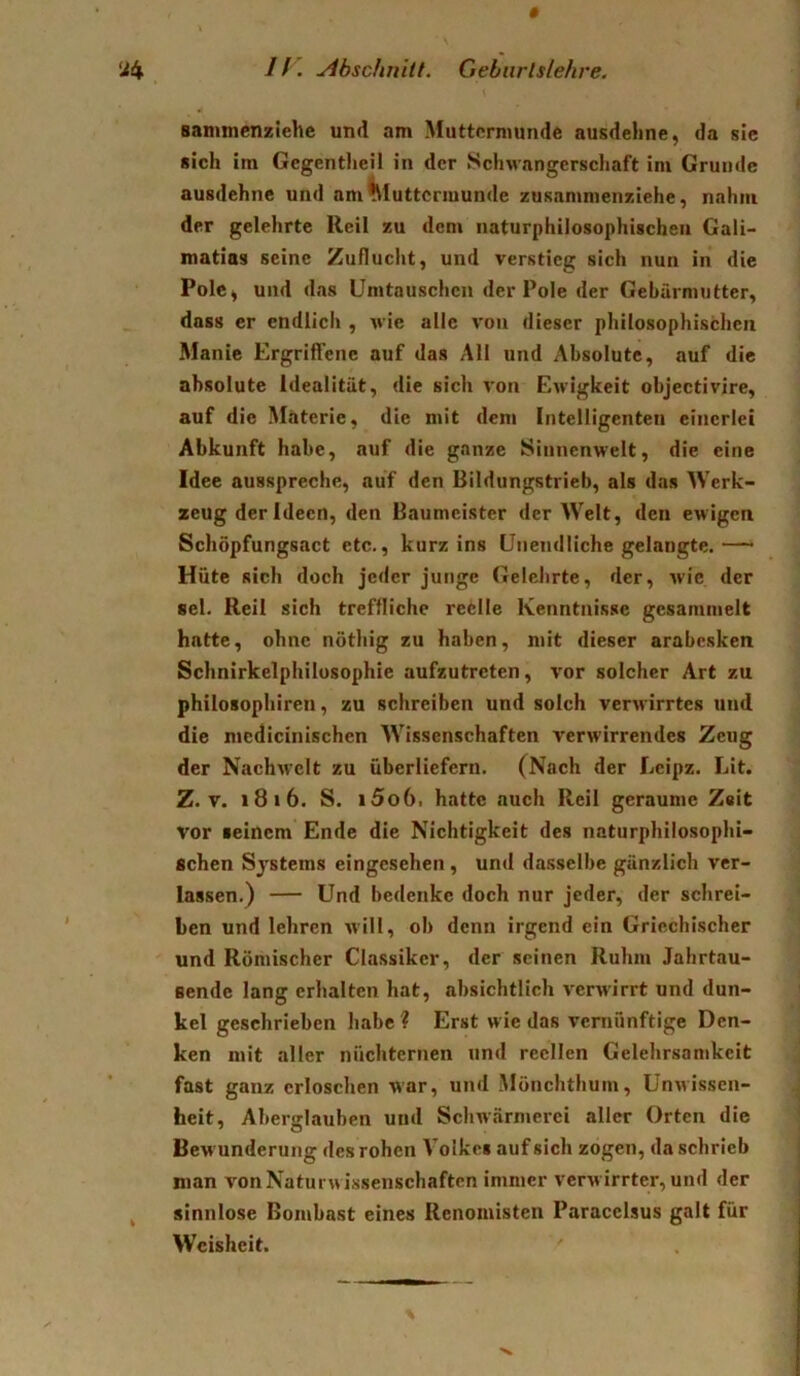 Bammenziehe und am Muttermunde ausdeline, da sic «ich im Gegentlicil in der Schwangerschaft im Grunde ausdehne und am^luttcrmunde zusammenziehe, nahm der gelehrte Reil zu dem naturphilosophischeil Gali- matias seine Zuflucht, und verstieg sich nun in die Polc^ und das Umtauschen der Pole der Gebärmutter, dass er endlich , wie alle von dieser philosophischen Manie Ergrififenc auf das All und Absolute, auf die absolute Idealität, die sich von Ewigkeit objectivire, auf die Materie, die mit dem Intelligenten einerlei Abkunft habe, auf die ganze Sinnenwelt, die eine Idee ausspreche, auf den Bildungstrieb, als das Werk- zeug der Ideen, den Baumeister der Welt, den ewigen Schöpfungsact etc., kurz ins Unendliche gelangte.— Hüte sich doch jeder junge Gelehrte, der, wie der sei. Reil sich treffliche reelle Kenntnisse gesammelt hatte, ohne nöthig zu haben, mit dieser arabesken Schnirkelphilosophie aufzutreten, vor solcher Art zu philosophiren, zu schreiben und solch verwirrtes und die mcdicinischen Wissenschaften verwirrendes Zeug der Nachw^elt zu überliefern. (Nach der Leipz. Lit. Z. V. i8i6. S. i5o6. hatte auch Reil geraume Z«it vor seinem Ende die Nichtigkeit des naturphilosophi- Bchen Systems eingesehen, und da.sselbe gänzlich ver- lassen.) — Und bedenke doch nur jeder, der schrei- ben und lehren will, ob denn Irgend ein Griechischer ' und Römischer Classiker, der seinen Ruhm Jahrtau- sende lang erhalten hat, absichtlich verwirrt und dun- kel geschrieben habe ? Erst wie das veniünftige Den- ken mit aller nüchternen und reellen Gelehrsamkeit fast ganz erloschen war, und Mönchthum, Unwissen- heit, Aberglauben und Schwärmerei aller Orten die Bew underung des rohen Volkes auf sich zogen, da schrieb man von Naturw issenschaften immer verw irrter, und der sinnlose Bombast eines Renomisten Paracelsus galt für Weisheit.