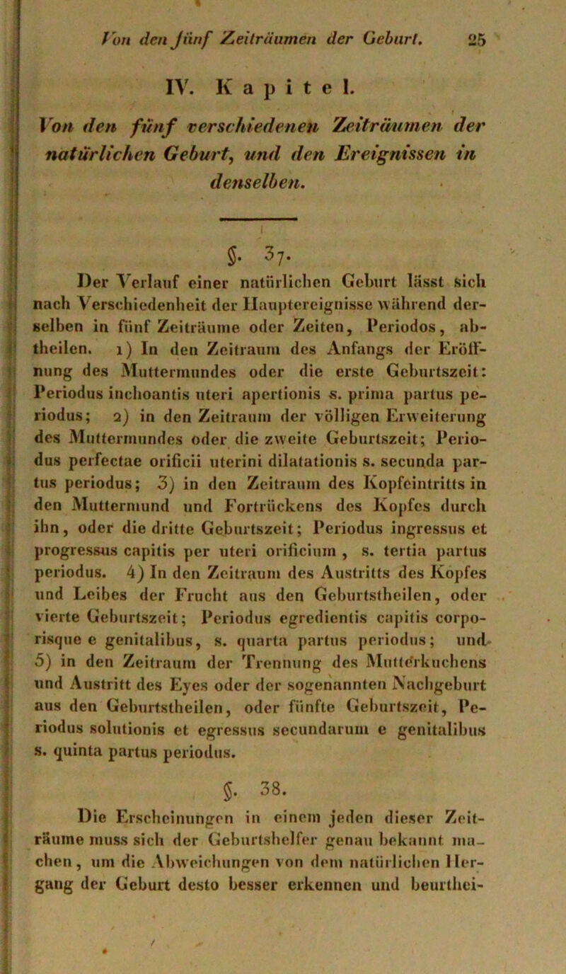 IV. Kapitel. Von den fünf verschiedenen Zeiträutnen der natürlichen Geburt, und den Ereignissen in denselben. §. 37. Der Verlauf einer natürlichen Geburt lässt sich nach Verschiedenheit der llanptereignisse während der- selben in fünf Zeiträume oder Zeiten, Periodos, ab- theilen. 1) In den Zeitraum des Anfangs <ler Eröff- nung des Muttermundes oder die erste Geburtszeit: I Periodus iuchoantis Uteri apertionis s. prima partus pe- iriodus; 2) in den Zeitraum der völligen Erweiterung des Muttermundes oder die zweite Geburtszeit; Perio- dus perfectae orificii uterini dilatationis s. secunda par- tus periodus; 3) in den Zeitraum des Kopfeintritts in den Muttermund und Fortrückens des Kopfes durch ihn, oder die dritte Geburtszeit; Periodus ingressus et progressus capitis per uteri orificium , s. tertia partus periodus. 4) In den Zeitraum des Austritts des Kopfes und Leibes der Frucht aus den Geburtstheilen, oder vierte Geburtszeit; Periodus egredientis capitis corpo- risque e genitalibus, s. quarta partus periodus; und- 5) in den Zeitraum der Treniuing des Muttdrkuchens und Austritt des Eyes oder der sogenannten Nacligeburt Jaus den Geburtstheilen, oder fünfte Gehurtszeit, Pe- riodus solutionis et egressus secundaruui e genitalibus s. quinta partus periodus. ! 5- 38. j Die Erscheinungen in einem jeden dieser Zeit- I räume muss sich der Geburtshelfer genau bekannt ma- I eben, um die Al)weichungen von dem natürlichen ller- I gang der Geburt desto besser erkennen und beurthei-