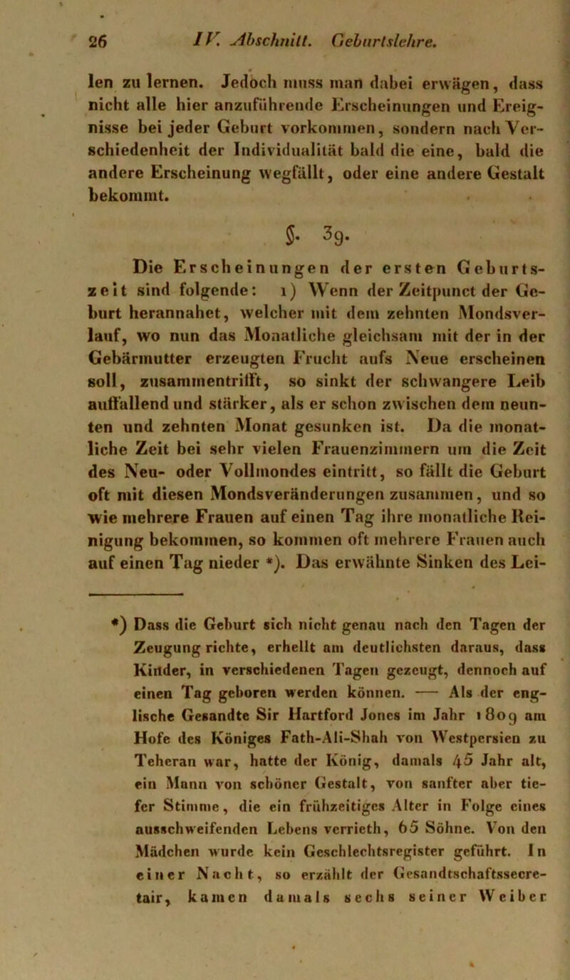 len zu lernen. Jedoch muss man dabei erwägen, dass nicht alle hier anzuführeiide Erscheinungen und Ereig- nisse bei jeder Geburt Vorkommen, sondern nach Ver- schiedenheit der Individualität bald die eine, bald die andere Erscheinung wegfällt, oder eine andere Gestalt bekommt. §• 3g. Die Erscheinungen der ersten Geburts- zeit sind folgende: i) Wenn der Zeitpunct der Ge- burt herannahet, welcher mit dem zehnten Mondsver- lauf, wo nun das Monatliche gleichsam mit der in der Gebärmutter erzeugten Frucht aufs Neue erscheinen soll, zusammentrilft, so sinkt der schwangere Leib autl'allend und stärker, als er schon zwischen dem neun- ten und zehnten Monat gesunken ist. Da die monat- liche Zeit bei sehr vielen Frauenzimmern um die Zeit des Neu- oder Vollmondes eintritt, so fällt die Geburt oft mit diesen Mondsveränderungen zusannnen, und so wie mehrere Frauen auf einen Tag ihre monatliche Rei- nigung bekommen, so kommen oft mehrere Frauen auch auf einen Tag nieder *). Das erwähnte Sinken des Lci- •) Dass die Geburt sich nicht genau nach den Tagen der Zeugung richte, erhellt am deutlichsten daraus, dass Kinder, in verschiedenen Tagen gezeugt, dennoch auf einen Tag geboren werden können. — Als der eng- lische Gesandte Sir Hartford Jones im Jahr 1809 am Hofe des Königes Fath-Ali-Shah von Westpersien zu Teheran war, hatte der König, damals 45 Jahr alt, ein Mann von schöner Gestalt, von sanfter aber tie- fer Stimme, die ein frühzeitiges Alter in Folge eines ausschweifenden Lebens verrieth, 65 Söhne. Von den Mädchen wurde kein Geschlechtsregister geführt, ln einer Nacht, so erzählt der Gesandtschaftssecre- tair, kamen damals sechs seiner Weiber