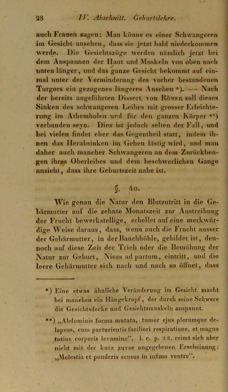 auch Frauen sagen: Man könne es einer Schwangeren iin Gesicht ansehen, dass sic jetzt bald niederkonmicn werde. Die Gesichtsziige 'werden nämlich jetzt bei dem Anspannen der Haut und Muskeln von oben nach unten länger, und das ganze Gesicht bekommt auf ein- mal unter der Verminderung des vorher bestandenen Turgors ein gezogenes längeres Ansehen ♦). —■ Nach der bereits angeführten Dissert. von RöMK.n soll dieses Sinken des schwangeren Leibes mit grosser Erleichte- rung im Athemholen und für den ganzen Körper *) **) verbunden seyn. Dies ist jedoch selten der Fall, und bei vielen findet eher das Gegentheil statt, indem ih- nen das Herabsinken iii) Gehen lästig wird, und man daher auch mancher Schwangeren an dem Zurückbeu- gen ihres Oberleibes und dem beschwerlichen Gange ansieht, dass ihre Geburtszeit nahe ist. §. 4o. Wie genau die Natur den Blutzutritt in die Ge- bärmutter auf die zehnte Monatszeit zur Austreibung der Frucht bewerkstellige, erhellet auf eine merkwür- dige Weise daraus, dass, wenn auch die Frucht ausser der Gebärmutter, in der Bauchhöhle, gebildet ist, den- noch auf diese Zeit der Trieb oder die Bemühung der Natur zur Geburt, Nisus ad partum, eintritt, und die leere Gebärmutter sich nach und nach so öfi'net, dass *) Eine etwas rdinlichc Veränderung ini Gesiclit inaclit bei manchen ein Hüngekropf, der durch seine Schwere die Gcsichtsdccke und Gesichtsmuskeln anspannt. **) „Abdoininis forma mutata, tumur ejus plerumque dc- lapsus, cum parturientis faciliori respirationc, et niagna totius corporis Icvaminc”. 1. c. p. 22. reimt sich aber nicht mit der kurz zuvor angegebenen Erscheinung: „Molestia et ponderis sensus in iniimo veutre”.