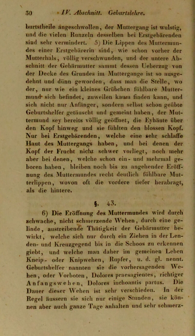 burtstheile angeschwollen, der Miittergang ist wulstig, und die vielen Runzeln desselben bei Erstgebärenden sind sehr vermindert. 5) Die Lippen des Muttermun- des einer Erstgebärerin sirtd, wie schon vorher der Mutterhals, völlig verschwunden, und der untere Ab- schnitt der Gebärmutter sammt dessen Ueberzug von der Decke des Grundes im Muttergange ist so ausge- dehnt und dünn geworden, dass man die Stelle, wo der, nur wie ein kleines Grübchen fühlbare Mutter- mund* sich beiindet, zuweilen kaiun finden kann, und sich nicht nur Anfänger, sondern selbst schon geübte Geburtsbelfer getäuscht und gemeint halben, der Mut- termund sey bereits völlig geöft’net, die Eyhäute über den Kopf hinweg und sie fühlten den blossen Kopf. Nur bei Erstgebärenden, welche eine sehr schlaffe Haut des Muttergangs haben, und bei denen der Kopf der Frucht nicht schwer vorliegt, noch mehr aber bei denen, welche schon ein- und mehrmal ge- boren haben , bleiben noch bis zu angehender Eröff- nung des Muttermundes recht deutlich fühlbare Mut- terlippen, wovon oft die vordere tiefer herabragt, als die hintere. X §. 43. 6) Die Eröffnung des Muttermundes wird durch schwache, nicht schmerzende Wehen, durch eine ge- linde, austreibemre Thätigkeit der Gebärmutter be- wirkt, welche sich nur durch ein Ziehen in der Len- den- und Kreuzgegend bis in die Schoos zu erkennen giebt, und welche mau daher im gemeinen Leben Kneip- oder Knipwehen, Rupfer, u. d. gl. nennt. Geburtshelfer nannten sie die vorhersagenden We- hen, oder Vorboten, Dolores praesagientes, richtiger A n f an gs w e h e n, Dolores inchoantis partus. Die Dauer dieser Wehen ist sehr verschieden. In der Regel äussern sie sich nur einige Stunden, sie kön- nen aber auch ganze Tage anhalten und sehr schmerz-