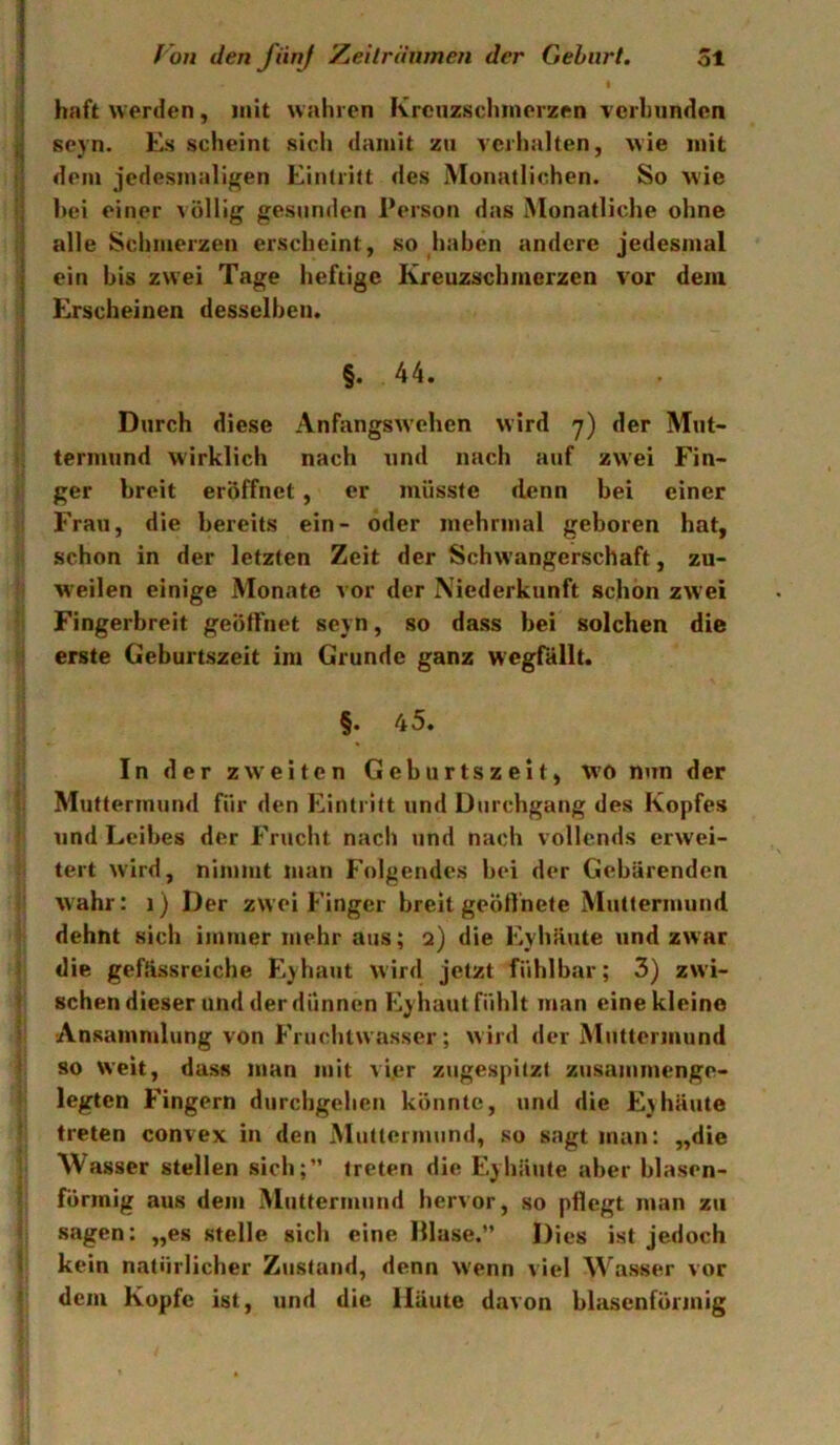 I haft werden, mit wahren Krcuzsclunerzen verlnindcn sejn. Es scheint sich damit zu verhalten, wie mit dem jedesmaligen Eintritt des Monatlichen. So wie I hei einer \ öllig gesunden Person das Monatliche ohne alle Schmerzen erscheint, so haben andere jedesmal I ein bis zwei Tage heftige Kreuzschmerzen vor dem I Erscheinen desselben. i §. 44. Durch diese Anfangsw'chen wird y) der Mut- termund wirklich nach und nach auf zwei Fin- ger breit eröffnet, er müsste denn bei einer Frau, die bereits ein- oder mehrmal geboren hat, schon in der letzten Zeit der Schwangerschaft, zu- weilen einige Monate vor der Niederkunft schon zwei Fingerbreit geöffnet seyn, so dass bei solchen die erste Geburtszeit im Grunde ganz wegfällt. §. 45. In der zweiten Geburtszeit, wo nun der Muttermund für den Eintritt und Durchgang des Kopfes und Leibes der Frucht nach und nach vollends erwei- tert wird, nimmt Jüan Folgendes bei der Gebärenden wahr: i) Der zwei Finger breit geöffnete Muttermund dehnt sich immer mehr aus; a) die Eyhäute und zwar die gefässreiche Eyhaut wird jetzt fühlbar; 3) zwi- I sehen dieser und der dünnen Eyhaut fühlt man eine kleine Ansammlung von Fruchtwasser; wird der Muttermund ! so weit, dass man mit vi.er zugespitzt zusammenge- legten Fingern durchgehen könnte, und die Eyhäute treten convex in den Muttermund, so sagt man: „die Wasser stellen sich;” treten die Eyhäute aber blasen- formig aus dem Muttermund hervor, so pflegt man zu sagen: „es stelle sich eine Hlase.” Dies ist jedoch ! kein natürlicher Zustand, denn wenn viel Wasser vor dem Kopfe ist, und die Häute davon blasenförmig