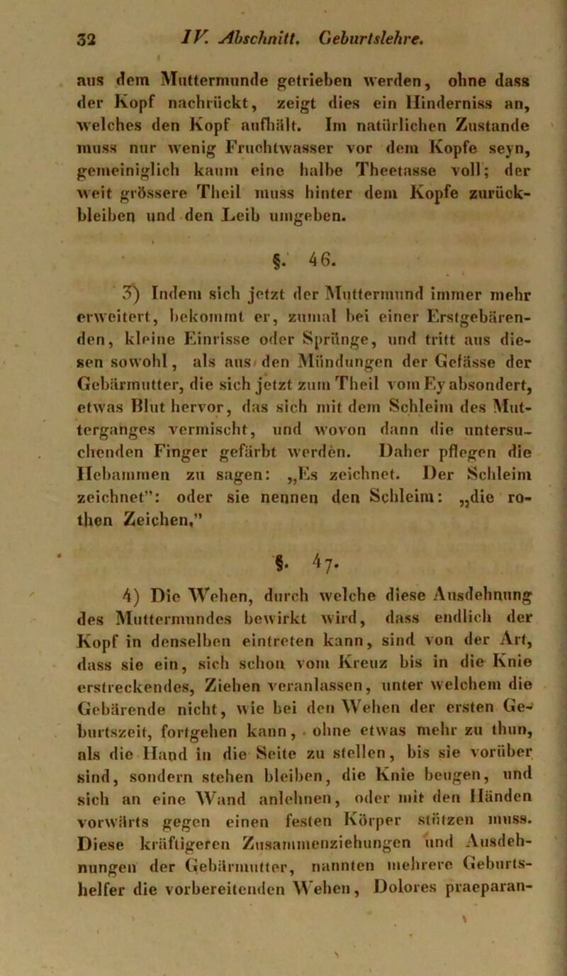 aus dem Muttermunde getrieben werden, ohne dass der Kopf nachrückt, zeigt dies ein Ilinderniss an, welches den Kopf aufhült. Im natürlichen Zustande muss nur wenig Fruchtwasser vor dem Kopfe seyn, gemeiniglich kaum eine halbe Theetasse voll; der weit grössere Theil muss hinter dem Kopfe Zurück- bleiben und den Leib umgeben. §.‘46. 3) Indem sich jetzt der Muttermund immer mehr erweitert, bekommt er, zumal bei einer Erstgebären- den, kleine Einrisse oder Sprünge, und tritt aus die- sen sowohl, als aus» den Mündungen der Gefässe der Gebärmutter, die sich jetzt zum Theil vom Ey absondert, etwas Blut hervor, das sich mit dem Schleim des Mut- terganges vermischt, und wovon dann die untersu- chenden Finger gefärbt werden. Daher pflegen die Hebammen zu sagen: ,,Es zeichnet. Der Schleim zeichnet”: oder sie nennen den Schleim: „die ro- then Zeichen,” ■§• 4 7. 4) Die Wehen, durch welche diese Ausdehnung des Muttermundes bewirkt wird, dass endlich der Kopf in denselben eintreten kann, sind von der Art, dass sie ein, sich schon vom Kreuz bis in die Knie erstreckendes. Ziehen veranlassen, unter welchem die Gebärende nicht, wie bei den Wehen der ersten Ge-^ burtszeit, fortgehen kann, .ohne etwas mehr zu thun, als die Hand in die Seite zu stellen, bis sie vorüber sind, sondern stehen bleiben, die Knie beugen, und sich an eine Wand anlehnen, oder mit den Händen vorwärts gegen einen festen Körper stützen muss. Diese kräftigeren Zusammctiziehungen und Ausdeh- nungen der Gebärmutter, nannten mehrere Geburts- helfer die vorbereitenden Wehen, Dolores praeparan-