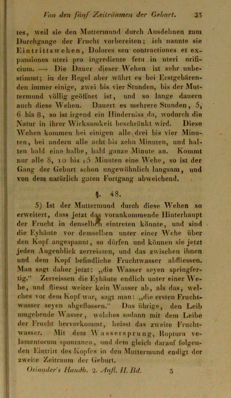 tes, weil sie den Muttermund durch Ausdehnen zum Durchjranffc der Frucht vorbereiten; ich nannte sie Eiutrittswehen, Dolores seii contractiones et ex- ])ansioncs Uteri pro ingrediente fetii in Uteri orifi- ciuiii. — Die Dauer dieser Wehen ist sehr unbe> stimmt; in der Hegel aber währt es bei Erstgebären- den immer einige, zwei bis vier Stunden, bis der Mut- termund völlig geöll’net ist, und so lange dauern auch diese W ehen. Dauert es mehrere Stunden, 5, 6 bis 8, so ist irgend ein llinderniss da, wodurch die Natur in ihrer Wirksamkeit beschränkt wird. Diese Wachen kommen bei einigen alle> drei bis vier Minu- ten , bei andern alle acht bis zehn Minuten, und hal- ten bald eine halbe, bald ganze Minute an. Kommt nur alle 8, lO bis i5 Minuten eine W^ehe, so ist der Gang der Geburt schon ungewöhnlich langsam, und von dem natürlich guten Fortgang abweichend, ■ §. 48. 5) Ist der Muttermund durch diese Wehen so erweitert, dass jetzt diis vorankommende Hinterhaupt der Frucht in densellxm eintreten könnte, und sind die Eyhäute vor demselben unter einer W^ehe über den Kopf angespannt, so dürfen und können sie jetzt jeden Augenblick zerreissen, und das zwischen ihnen und dem Kopf befindliche Fruchtwasser abfliessen. Man sagt daher jetzt; „die W'^asser seyen springfer- tig.” Zerreissen die Eyhäuto endlich unter einer W^e- lie, und fliesst weiter kein W^asser ab, als das, wel- ches vor dem Kopf w’ar, sagt man: „die ersten Frucht- wasser seyen abgellossen.” Das übrige, den Leib umgebende Wasser, welches sodann mit dem Leibe der Frucht hervorkommt, heisst das zweite Frucht- wasser. Mit dem W a ssers pr u n g, Huptura vc- Jamenlormii sj)omanea, und dem gleich darauf folgen- den I'.inlrjit des Kopfes in den Mutternmnd endigt der zweite Zeitraum der Geburt. Osia/ider’s HamH). % ylnJL U. Bd. 3